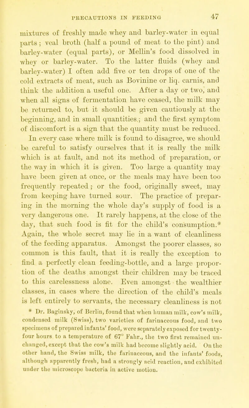 PRECAUTIONS IN EEEDING mixtures of freshly made whey and barley-water in equal parts ; veal broth (half a pound of meat to the pint) and barley-water (equal parts), or Mellin's food dissolved in whey or barley-water. To the latter fluids (whey and barley-water) I often add five or ten drops of one of the cold extracts of meat, such as Bovinine or liq. carnis, and think the addition a useful one. After a day or two,' and when all signs of fermentation have ceased, the milk may be returned to, but it should be given cautiously at the beginning, and in small quantities ; and the first symptom of discomfort is a sign that the quantity must be reduced. In every case where milk is found to disagree, we should be careful to satisfy ourselves that it is really the milk which is at fault, and not its method of preparation, or the way in which it is given. Too large a quantity may have been given at once, or the meals may have been too frequently repeated; or the food, originally sweet, may from keeping have turned sour. The practice of prepar- ing in the morning the whole day's supply of food is a very dangerous one. It rarely happens, at the close of the day, that such food is fit for the child's consumption.* Again, the whole secret may lie in a want of cleanliness of the feeding apparatus. Amongst the poorer classes, so common is this fault, that it is really the exception to find a perfectly clean feeding-bottle, and a large propor- tion of the deaths amongst their children may be traced to this carelessness alone. Even amongst the wealthier chisses, in cases where the direction of the child's meals is left entirely to servants, the necessary cleanliness is not * Dr. Baginsky, of Berlin, found that when human milk, cow's milk, condensed milk (Swiss), two varieties of farinaceous food, and two specimens of prepared infants' food, were separately exposed for twenty- four hours to a temperature of 67° Fahr., the two first remained un- changed, except that the cow's milk had hecome slightly acid. On the other hand, the Swiss milk, the farinaceous, and the infants' foods, although apparently fresh, had a strongly acid reaction, and exhibited under the microscope bacteria in active motion.