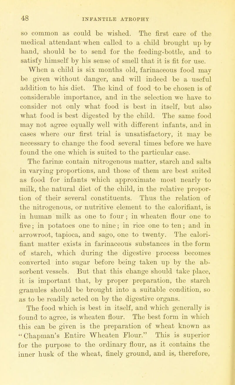 so common as could be wished. The first care of the medical attendant when called to a child brought up by hand, should be to send for the feeding-bottle, and to satisfy himself by his sense of smell that it is fit for use. When a child is six months old, farinaceous food may be given without danger, and will indeed be a useful addition to his diet. The kind of food to be chosen is of considerable importance, and in the selection we have to consider not only what food is best in itself, but also what food is best digested by the child. The same food may not agree equally well with different infants, and in cases where our first trial is unsatisfactory, it may be necessary to change the food several times before we have found the one which is suited to the particular case. The farinae contain nitrogenous matter, starch and salts in varying proportions, and those of them are best suited as food for infants which approximate most nearly to milk, the natural diet of the child, in the relative propor- tion of their several constituents. Tims the relation of the nitrogenous, or nutritive element to the calorifiant, is in human milk as one to four ; in wheaten flour one to five; in potatoes one to nine; in rice one to ten; and in arrowroot, tapioca, and sago, one to twenty. The calori- fiant matter exists in farinaceous substances in the form of starch, which during the digestive process becomes converted into sugar before being taken up by the ab- sorbent vessels. But that this change should take place, it is important that, by proper preparation, the starch granules should be brought into a suitable condition, so as to be readily acted on by the digestive organs. The food which is best in itself, and which generally is found to agree, is wheaten flour. The best form in which this can be given is the preparation of wheat known as  Chapman's Entire Wheaten Flour. This is superior for the purpose to the ordinary flour, as it contains the inner husk of the wheat, finely ground, and is, therefore,