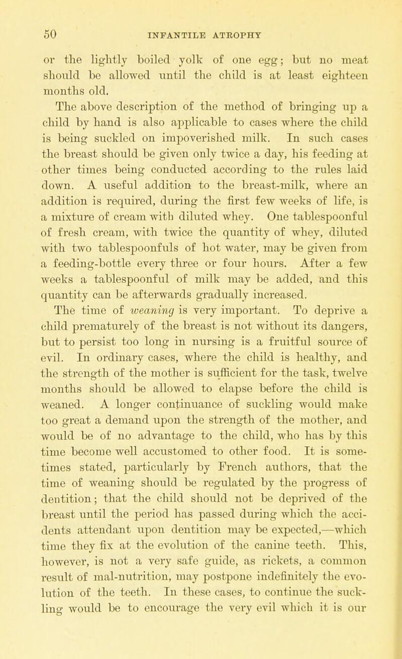 oi the lightly boiled yolk of one egg; but no meat should be allowed until the child is at least eighteen months old. The above description of the method of bringing up a child by hand is also applicable to cases where the child is being suckled on impoverished milk. In such cases the breast should be given only twice a day, his feeding at other times being conducted according to the rules laid down. A useful addition to the breast-milk, where an addition is required, during the first few weeks of life, is a mixture of cream witb diluted whey. One tablespoonful of fresh cream, with twice the quantity of whey, diluted with two tablespoonfuls of hot water, may be given from a feeding-bottle every three or four hours. After a few weeks a tablespoonful of milk may be added, and this quantity can be afterwards gradually increased. The time of weaning is very important. To deprive a child prematurely of the breast is not without its dangers, but to persist too long in nursing is a fruitful source of evil. In ordinary cases, where the child is healthy, and the strength of the mother is sufficient for the task, twelve months should be allowed to elapse before the child is weaned. A longer continuance of suckling would make too great a demand upon the strength of the mother, and would be of no advantage to the child, who has by this time become well accustomed to other food. It is some- times stated, particularly by French authors, that the time of weaning should be regulated by the progress of dentition; that the child should not be deprived of the breast until the period has passed during which the acci- dents attendant upon dentition may be expected,—which time they fix at the evolution of the canine teeth. This, however, is not a very safe guide, as rickets, a common result of mal-nutrition, may postpone indefinitely the evo- lution of the teeth. In these cases, to continue the suck- ling would be to encourage the very evil which it is our