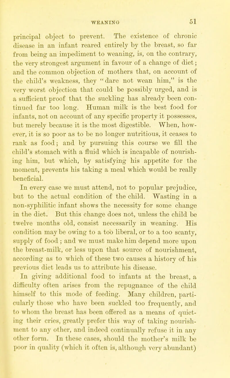 principal object to prevent. The existence of chronic disease in an infant reared entkely by the breast, so far from being an impediment to weaning, is, on the contrary, the very strongest argument in favour of a change of diet; and the common objection of mothers that, on account of the child's weakness, they  dare not wean him, is the very worst objection that could be possibly urged, and is a sufficient proof that the suckling has already been con- tinued far too long. Human milk is the best food for infants, not on account of any specific property it possesses, but merely because it is the most digestible. When, how- ever, it is so poor as to be no longer nutritious, it ceases to rank as food; and by piu*suing this course we fill the child's stomach with a fluid which is incapable of nourish- ing him, but which, by satisfying his appetite for the moment, prevents his taking a meal which would be really beneficial. In every case we must attend, not to popular prejudice, but to the actual condition of the child. Wasting in a non-syphilitic infant shows the necessity for some change in the diet. But this change does not, unless the child be twelve months old, consist necessarily in weaning. His condition may be owing to a too liberal, or to a too scanty, suj)ply of food ; and we must make him depend more upon the breast-milk, or less upon that source of nourishment, according as to which of these two causes a history of his previous diet leads \\s to attribute his disease. In giving additional food to infants at the breast, a difficulty often arises from the repugnance of the child himself to this mode of feeding. Many children, parti- cularly those who have been suckled too frequently, and to whom the breast has been offered as a means of quiet- ing their cries, greatly prefer (his way of taking nourish- ment to any other, and indeed continually refuse it in any other form. In these cases, should the mother's milk be poor in quality (which it often is, although very abundant)