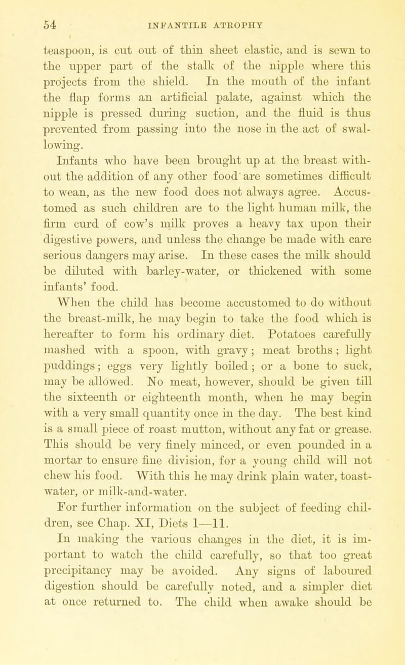 teaspoon, is cut out of thin sheet elastic, and is sewn to the upper part of the stalk of the nipple where this projects from the shield. In the mouth of the infant the flap forms an artificial palate, against which the nipple is pressed during suction, and the fluid is thus prevented from passing into the nose in the act of swal- lowing. Infants who have been brought up at the breast with- out the addition of any other food are sometimes difficult to wean, as the new food does not always agree. Accus- tomed as such children are to the light human milk, the firm curd of cow's milk proves a heavy tax upon their digestive powers, and unless the change be made with care serious dangers may arise. In these cases the milk should be diluted with barley-water, or thickened with some infants' food. When the child has become accustomed to do without the breast-milk, he may begin to take the food which is hereafter to form his ordinary diet. Potatoes carefully mashed with a spoon, with gravy; meat broths; light puddings; eggs very lightly boiled ; or a bone to suck, may be allowed. No meat, however, should be given till the sixteenth or eighteenth month, when he may begin with a very small quantity once in the day. The best kind is a small piece of roast mutton, without any fat or grease. This should be very finely minced, or even pounded in a mortar to ensure fine division, for a young child will not chew his food. With this he may drink plain water, toast- water, or milk-and-water. For further information on the subject of feeding chil- dren, see Chap. XI, Diets 1—11. In making the various changes in the diet, it is im- portant to watch the child carefully, so that too great precipitancy may be avoided. Any signs of laboured digestion should be carefully noted, and a simpler diet at once returned to. The child when awake should be