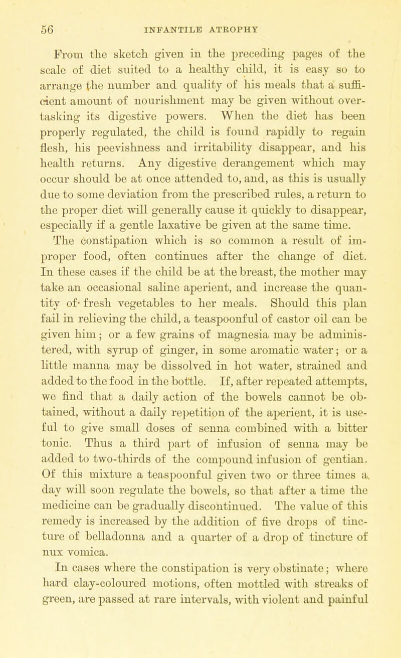 From the sketch given in the preceding pages of the scale of diet suited to a healthy child, it is easy so to arrange the number and quality of his meals that a suffi- cient amount of nourishment may be given without over- tasking its digestive powers. When the diet has been properly regulated, the child is found rapidly to regain flesh, his peevishness and irritability disappear, and his health returns. Any digestive derangement which may occur should be at once attended to, and, as this is usually due to some deviation from the prescribed rules, a return to the proper diet will generally cause it quickly to disappear, especially if a gentle laxative be given at the same time. The constipation which is so common a result of im- proper food, often continues after the change of diet. In these cases if the child be at the breast, the mother may take an occasional saline aperient, and increase the quan- tity of- fresh vegetables to her meals. Should this plan fail in relieving the child, a teaspoonful of castor oil can be given him; or a few grains of magnesia may be adminis- tered, with syrup of ginger, in some aromatic water; or a little manna may be dissolved in hot water, strained and added to the food in the bottle. If, after repeated attempts, we find that a daily action of the bowels cannot be ob- tained, without a daily repetition of the aperient, it is use- ful to give small doses of senna combined with a bitter tonic. Thus a third part of infusion of senna may be added to two-thirds of the compound infusion of gentian. Of this mixture a teaspoonful given two or three times a. day will soon regulate the bowels, so that after a time the medicine can be gradually discontinued. The value of this remedy is increased by the addition of five drops of tinc- ture of belladonna and a quarter of a drop of tincture of nux vomica. In cases where the constipation is very obstinate; where hard clay-coloured motions, often mottled with streaks of green, are passed at rare intervals, with violent and painful