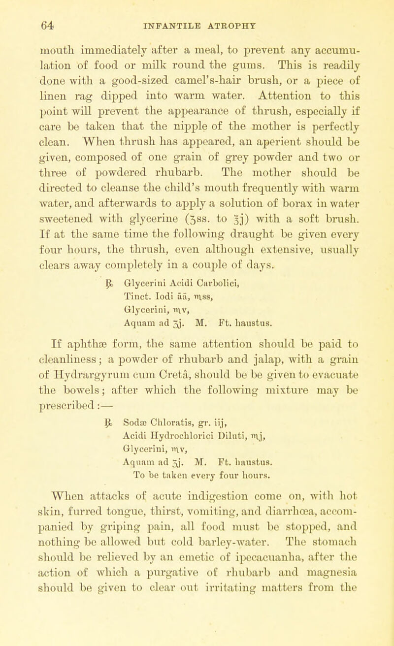 mouth immediately after a meal, to prevent any accumu- lation of food or milk round the gums. This is readily done with a good-sized camel's-hair brush, or a piece of linen rag dipped into warm water. Attention to this point will prevent the appearance of thrush, especially if care be taken that the nipple of the mother is perfectly clean. When thrush has appeared, an aperient should be given, composed of one grain of grey powder and two or three of powdered rhubarb. The mother should be directed to cleanse the child's mouth frequently with warm water, and afterwards to apply a solution of borax in water sweetened with glycerine (5ss. to 5j) with a soft brash. If at the same time the following draught be given every four hours, the thrush, even although extensive, usually clears away completely in a couple of days. P> Glycerini Acidi Carbolici, Tinct. Iodi aa, mss, Glycerini, n\.v, Aquam ad 3j. M. Ft. haustus. If aphthae form, the same attention should be paid to cleanliness; a powder of rhubarb and jalap, with a grain of Hydrargyrum cum Creta, should be be given to evacuate the bowels; after which the following mixture may be prescribed:— 5t Soda; Chloratis, gr. iij, Acidi Hydrochlorici Diluti, Glycerini, in.v, Aquam ad 3j. M. Ft. haustus. To be taken every four hours. When attacks of acute indigestion come on, with hot skin, furred tongue, thirst, vomiting, and diarrhoea, accom- panied by griping pain, all food must be stopped, and nothing be allowed but cold barley-water. The stomach should be relieved by an emetic of ipecacuanha, after the action of which a purgative of rhubarb and magnesia should be given to clear out irritating matters from the