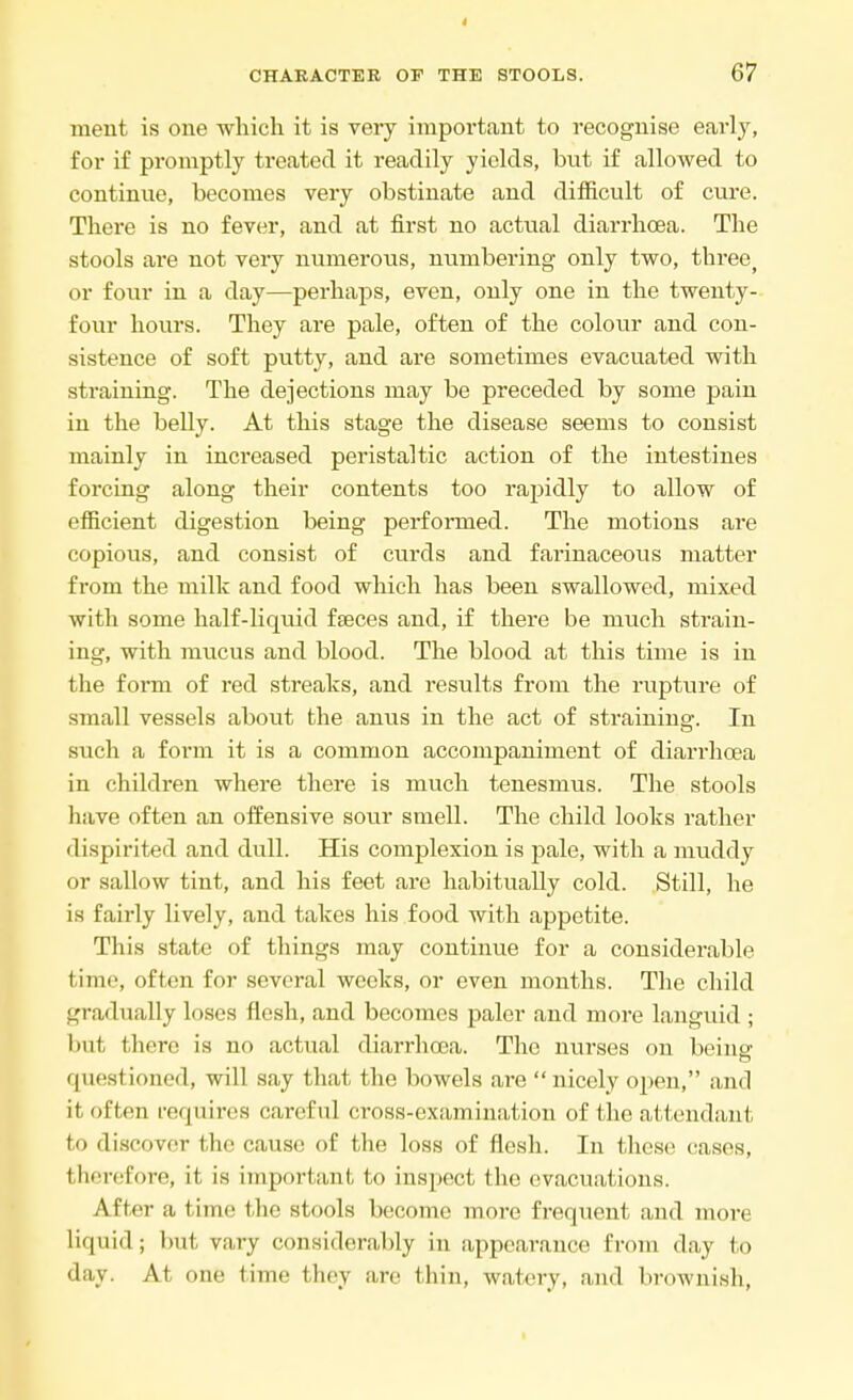 merit is one which it is very important to recognise early, for if promptly treated it readily yields, but if allowed to continue, becomes very obstinate and difficult of cure. There is no fever, and at first no actual diarrhoea. The stools are not very numerous, numbering only two, three> or four in a day—perhaps, even, only one in the twenty- four hours. They are pale, often of the colour and con- sistence of soft putty, and are sometimes evacuated with straining. The dejections may be preceded by some pain in the belly. At this stage the disease seems to consist mainly in increased peristaltic action of the intestines forcing along their contents too rapidly to allow of efficient digestion being performed. The motions are copious, and consist of curds and farinaceous matter from the milk and food which has been swallowed, mixed with some half-liquid feces and, if there be much strain- ing, with mucus and blood. The blood at this time is in the form of red streaks, and results from the rupture of small vessels about the anus in the act of straining. In such a form it is a common accompaniment of diarrhoea in children where there is much tenesmus. The stools have often an offensive sour smell. The child looks rather dispirited and dull. His complexion is pale, with a muddy or sallow tint, and his feet are habitually cold. Still, he is fairly lively, and takes his food with appetite. This state of things may continue for a considerable time, often for several weeks, or even months. The child gradually loses flesh, and becomes paler and more languid ; lint I here is no actual diarrhoea. The nurses on being questioned, will say that the bowels are  nicely open, and it often requires carcfid cross-examination of the attendant to discover the cause of the loss of flesh. In these cases, therefore, it, is important to inspect the evacuations. After a time the stools become more frequent and more liquid; but vary considerably in appearance from day to day, At one time they are thin, watery, and brownish,