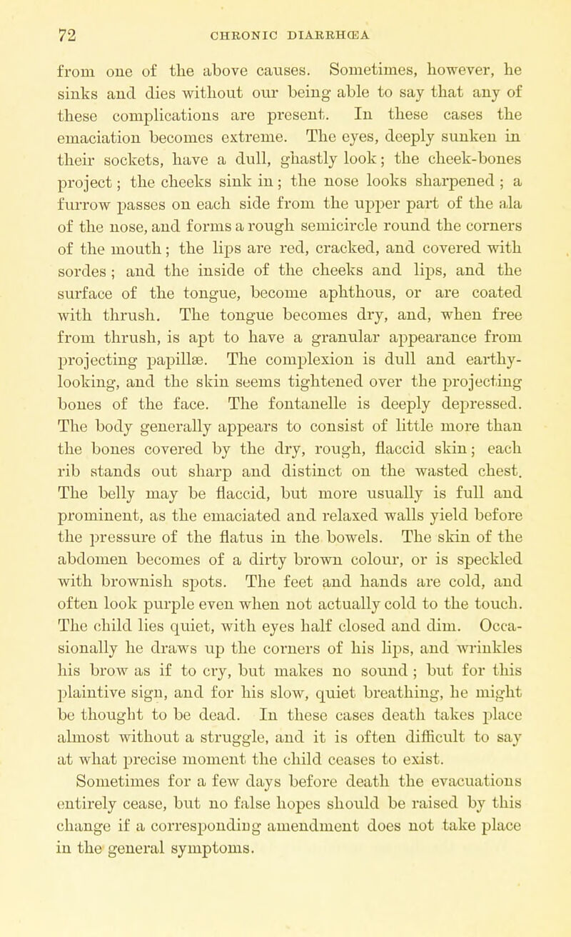 from one of the above causes. Sometimes, however, he sinks and dies without our being able to say that any of these complications are present. In these cases the emaciation becomes extreme. The eyes, deeply sunken in their sockets, have a dull, ghastly look; the cheek-bones project; the cheeks sink in; the nose looks sharpened ; a furrow passes on each side from the upper part of the ala of the nose, and forms a rough semicircle round the corners of the mouth; the lips are red, cracked, and covered with sordes ; and the inside of the cheeks and lips, and the surface of the tongue, become aphthous, or are coated with thrush. The tongue becomes dry, and, when free from thrush, is apt to have a granular appearance from projecting papilla?. The complexion is dull and earthy- looking, and the skin seems tightened over the projecting bones of the face. The fontanelle is deeply depressed. The body generally appears to consist of little more than the bones covered by the dry, rough, flaccid skin; each rib stands out sharp and distinct on the wasted chest. The belly may be flaccid, but more usually is full and prominent, as the emaciated and relaxed walls yield before the pressure of the flatus in the bowels. The skin of the abdomen becomes of a dirty brown colour, or is speckled with brownish spots. The feet and hands ai*e cold, and often look purple even when not actually cold to the touch. The child lies quiet, with eyes half closed and dim. Occa- sionally he draws up the corners of his lips, and wrinkles his brow as if to cry, but makes no sound ; but for this plaintive sign, and for his slow, quiet breathing, he might be thought to be dead. In these cases death takes place almost without a struggle, and it is often difhcult to say at what precise moment the child ceases to exist. Sometimes for a few days before death the evacuations entirely cease, but no false hopes should be raised by this change if a corresponding amendment does not take place in the general symptoms.