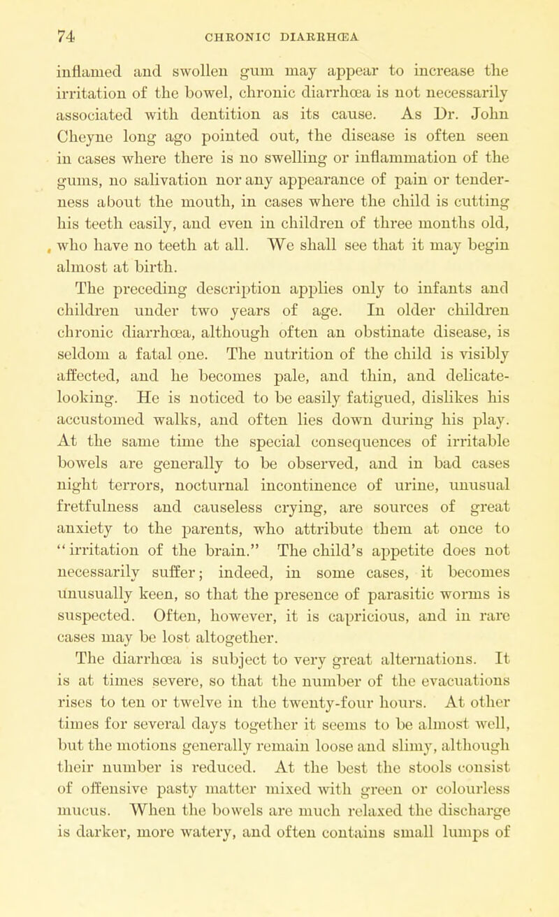 inflamed and swollen gum may appear to increase the irritation of the bowel, chronic diarrhoea is not necessarily associated with dentition as its cause. As Dr. John Cheyne long ago pointed out, the disease is often seen in cases where there is no swelling or inflammation of the gums, no salivation nor any appearance of pain or tender- ness about the mouth, in cases where the child is cutting his teeth easily, and even in children of three months old, , who have no teeth at all. We shall see that it may begin almost at birth. The preceding description applies only to infants and children under two years of age. In older children chronic diarrhoea, although often an obstinate disease, is seldom a fatal one. The nutrition of the child is visibly affected, and he becomes pale, and thin, and delicate- looking. He is noticed to be easily fatigued, dislikes his accustomed walks, and often lies down during his play. At the same time the special consequences of irritable bowels are generally to be observed, and in bad cases night terrors, nocturnal incontinence of urine, unusual fretfulness and causeless crying, are sources of great anxiety to the parents, who attribute them at once to irritation of the brain. The child's appetite does not necessarily suffer; indeed, in some cases, it becomes unusually keen, so that the presence of parasitic worms is suspected. Often, however, it is capricious, and in rare cases may be lost altogether. The diarrhoea is subject to very great alternations. It is at times severe, so that the number of the evacuations rises to ten or twelve in the twenty-four hours. At other times for several days together it seems to be almost well, but the motions generally remain loose and slimy, although their number is reduced. At the best the stools consist of offensive pasty matter mixed with green or colourless mucus. When the bowels are much relaxed the discharge is darker, more watery, and often contains small lumps of