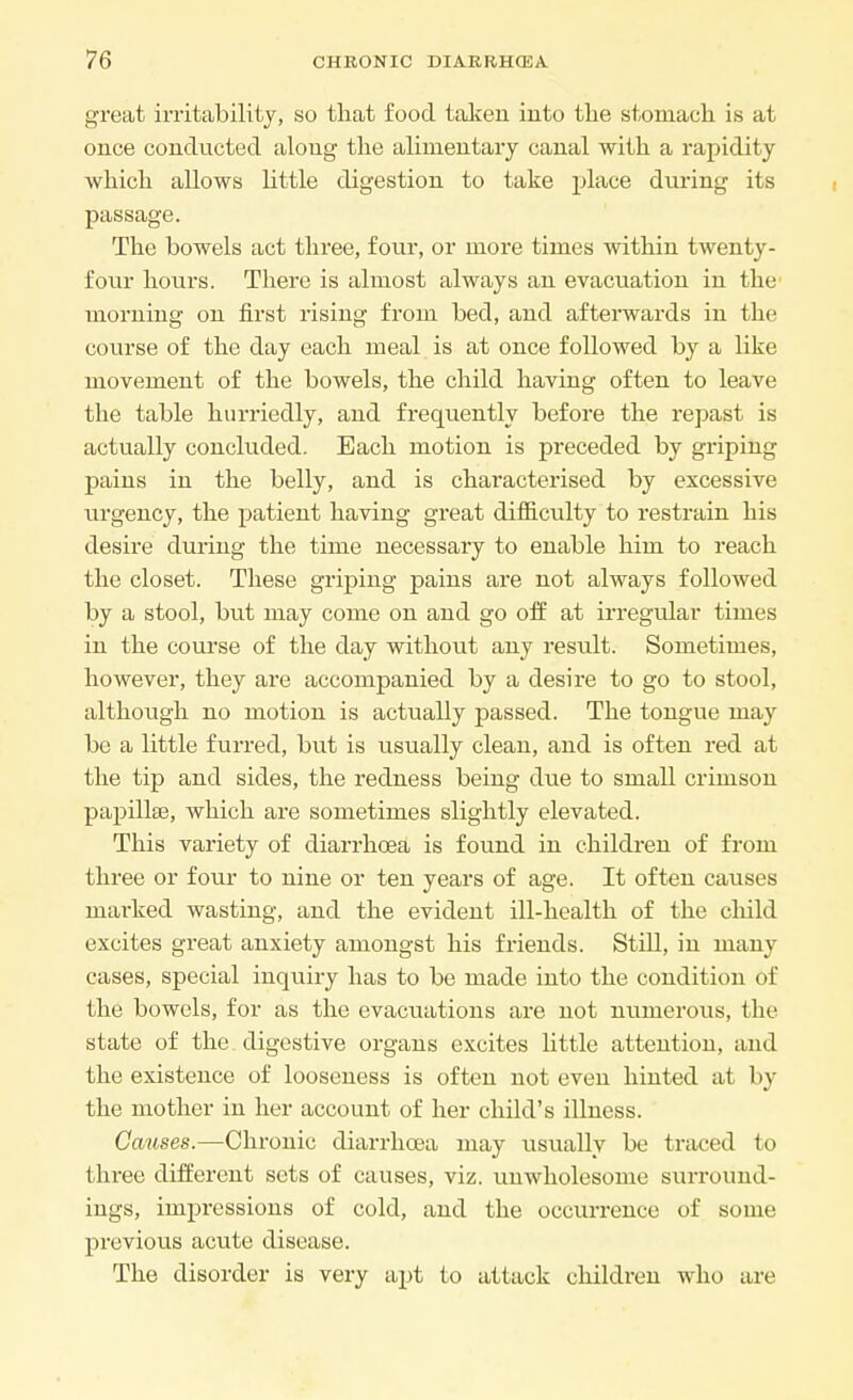 great irritability, so that food taken into the stomach is at once conducted along the alimentary canal with a rapidity which allows little digestion to take place during its passage. The bowels act three, four, or more times within twenty- four hours. There is almost always an evacuation in the morning on first rising from bed, and afterwards in the course of the day each meal is at once followed by a like movement of the bowels, the child having often to leave the table hurriedly, and frequently before the repast is actually concluded. Each motion is preceded by griping pains in the belly, and is characterised by excessive urgency, the patient having great difficulty to restrain his desire during the time necessary to enable him to reach the closet. These griping pains are not always followed by a stool, but may come on and go off at irregular times in the course of the day without any result. Sometimes, however, they are accompanied by a desire to go to stool, although no motion is actually passed. The tongue may be a little furred, but is usually clean, and is often red at the tip and sides, the redness being due to small crimson papillae, which are sometimes slightly elevated. This variety of diarrhoea is found in children of from three or four to nine or ten years of age. It often causes marked wasting, and the evident ill-health of the child excites great anxiety amongst his friends. Still, in many cases, special inquiry has to be made into the condition of the bowels, for as the evacuations are not numerous, the state of the digestive organs excites little attention, and the existence of looseness is often not even hinted at by the mother in her account of her child's illness. Causes.—Chronic diarrhoea may usually be traced to three different sets of causes, viz. unwholesome surround- ings, impressions of cold, and the occurrence of some previous acute disease. The disorder is very apt to attack children who are