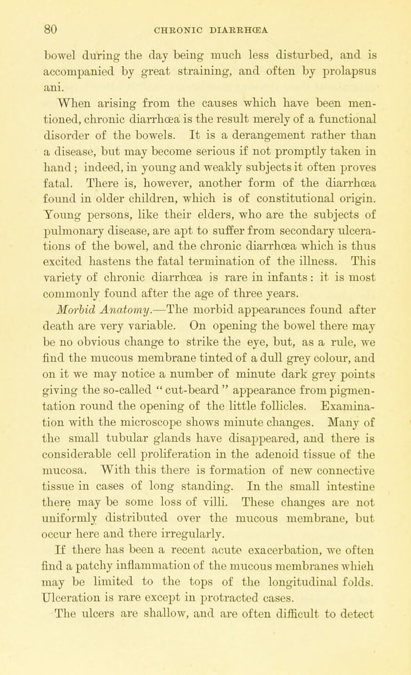 bowel during the clay being much less disturbed, and is accompanied by great straining, and often by prolapsus ani. When arising from the causes which have been men- tioned, chronic diarrhoea is the result merely of a functional disorder of the bowels. It is a derangement rather than a disease, but may become serious if not promptly taken in hand; indeed, in young and weakly subjects it often proves fatal. There is, however, another form of the diarrhoea found in older children, which is of constitutional origin. Young persons, like their elders, who are the subjects of pulmonary disease, are apt to suffer from secondary ulcera- tions of the bowel, and the chronic diarrhoea which is thus excited hastens the fatal termination of the illness. This variety of chronic diarrhoea is rare in infants: it is most commonly found after the age of three years. Morbid Anatomy.—The morbid appearances found after death are very variable. On opening the bowel there may be no obvious change to strike the eye, but, as a rule, we find the mucous membrane tinted of a dull grey colour, and on it we may notice a number of minute dark grey points giving the so-called cut-beard appearance from pigmen- tation round the opening of the little follicles. Examina- tion with the microscope shows minute changes. Many of the small tubular glands have disappeared, and there is considerable cell proliferation in the adenoid tissue of the mucosa. With this there is formation of new connective tissue in cases of long standing. In the small intestine there may be some loss of villi. These changes are not uniformly distributed over the mucous membrane, but occur here and there irregularly. If there has been a recent acute exacerbation, we often find a patchy inflammation of the mucous membranes which may be limited to the tops of the longitudinal folds. Ulceration is rare except in protracted cases. The ulcers are shallow, and are often difficult to detect
