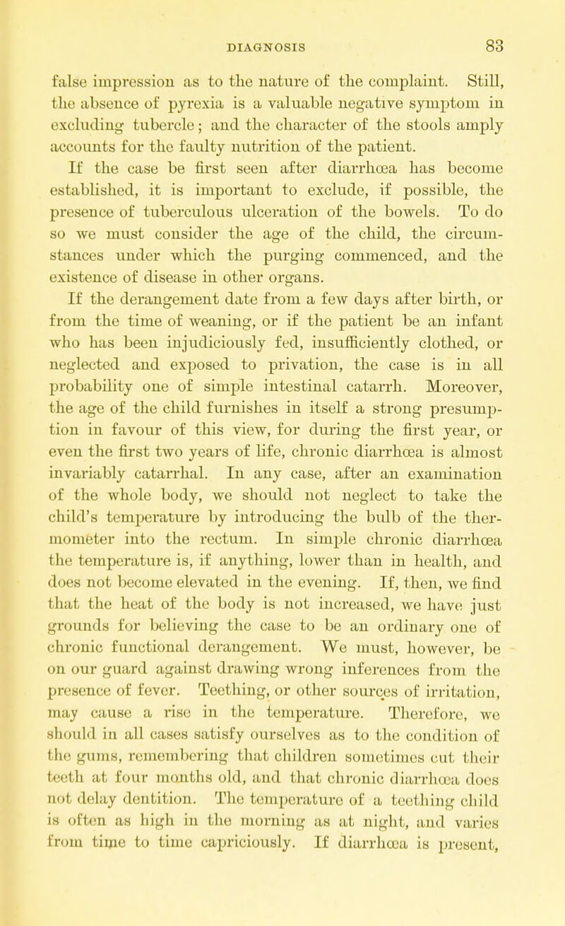 false impression as to the nature of the complaint. Still, the absence of pyrexia is a valuable negative symptom in excluding tubercle; and the character of the stools amply accounts for the faulty nutrition of the patient. If the case be first seen after diarrhoea has become established, it is important to exclude, if possible, the presence of tuberculous ulceration of the bowels. To do so we must consider the age of the child, the circum- stances under which the purging commenced, and the existence of disease in other organs. If the derangement date from a few days after birth, or from the time of weaning, or if the patient be an infant who has been injudiciously fed, insufficiently clothed, or neglected and exposed to privation, the case is in all probability one of simple intestinal catarrh. Moreover, the age of the child furnishes in itself a strong presunip- tion in favour of this view, for during the first year, or even the first two years of life, chronic diarrhoea is almost invariably catarrhal. In any case, after an examination of the whole body, we should not neglect to take the child's temperature by introducing the bulb of the ther- mometer into the rectum. In simple chronic diarrhoea the temperature is, if anything, lower than in health, and does not become elevated in the evening. If, then, we find that the heat of the body is not increased, we have just grounds for believing the case to be an ordinary one of chronic functional derangement. We must, however, be on our guard against drawing wrong inferences from the presence of fever. Teething, or other sources of irritation, may cause a rise in the temperature. Therefore, we should in all cases satisfy ourselves as to the condition of Ihc l;ihiis, remembering that children sometimes cut their teeth at four months old, and that chronic diarrhoea dors not delay dentition. The temperature of a teething child is often as high in the morning as at night, and varies from time to time capriciously. If diarrhoea is present,