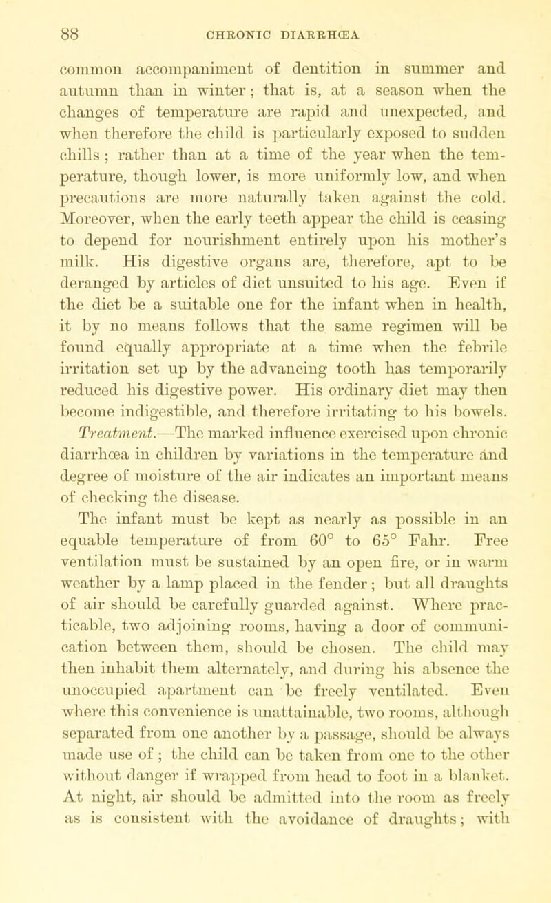 common accompaniment of dentition in summer and autumn than in winter; that is, at a season when the changes of temperature are rapid and unexpected, and when therefore the child is particularly exposed to sudden chills ; rather than at a time of the year when the tem- perature, though lower, is more uniformly low, and when precautions are more naturally taken against the cold. Moreover, when the early teeth appear the child is ceasing to depend for nourishment entirely upon his mother's milk. His digestive organs are, therefore, apt to be deranged by articles of diet unsuited to his age. Even if the diet be a suitable one for the infant when in health, it by no means follows that the same regimen will be found equally appropriate at a time when the febrile irritation set up by the advancing tooth has temporarily reduced his digestive power. His ordinary diet may then become indigestible, and thei'efore irritating to his bowels. Treatment.—The marked influence exercised upon chronic diarrhoea in children by variations in the temperature and degree of moisture of the air indicates an important means of checking the disease. The infant must be kept as nearly as possible in an equable temperature of from 60° to 65° Fahr. Free ventilation must be sustained by an open fire, or in warm weather by a lamp placed in the fender; but all draughts of air should be carefully guarded against. Where prac- ticable, two adjoining rooms, having a door of communi- cation between them, should be chosen. The child may then inhabit them alternately, and during his absence the unoccupied apartment can be freely ventilated. Even where this convenience is unattainable, two rooms, although separated from one another by a passage, should be always made use of; the child can be taken from one to the other without danger if wrapped from head to foot in a blanket. At night, air should be admitted Into the room as freely as is consistent with the avoidance of draughts; with