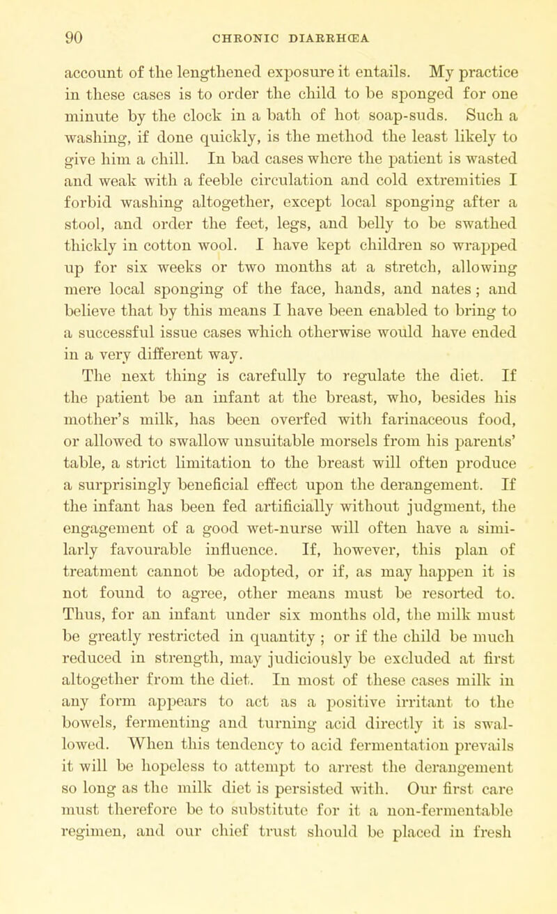 account of the lengthened exposure it entails. My practice in these cases is to order the child to be sponged for one minute by the clock in a bath of hot soap-suds. Such a washing, if done quickly, is the method the least likely to give him a chill. In bad cases where the patient is wasted and weak with a feeble circulation and cold extremities I forbid washing altogether, except local sponging after a stool, and order the feet, legs, and belly to be swathed thickly in cotton wool. I have kept children so wrapped up for six weeks or two months at a stretch, allowing mei'e local sponging of the face, hands, and nates; and believe that by this means I have been enabled to bring to a successful issue cases which otherwise would have ended in a very different way. The next thing is carefully to regulate the diet. If the patient be an infant at the breast, who, besides his mother's milk, has been overfed witli farinaceous food, or allowed to swallow unsuitable morsels from his parents' table, a strict limitation to the breast will often produce a surprisingly beneficial effect upon the derangement. If the infant has been fed artificially without judgment, the engagement of a good wet-nurse will often have a simi- larly favourable influence. If, however, this plan of treatment cannot be adopted, or if, as may happen it is not found to agree, other means must be resorted to. Thus, for an infant under six months old, the milk must be greatly restricted in quantity ; or if the child be much reduced in strength, may judiciously be excluded at first altogether from the diet. In most of these cases milk in any form appears to act as a positive irritant to the bowels, fermenting and turning acid directly it is swal- lowed. When this tendency to acid fermentation prevails it will be hopeless to attempt to arrest the derangement so long as the milk diet is persisted with. Our first care must thei'efore be to substitute for it a non-fermentable regimen, and our chief trust should be placed in fresh