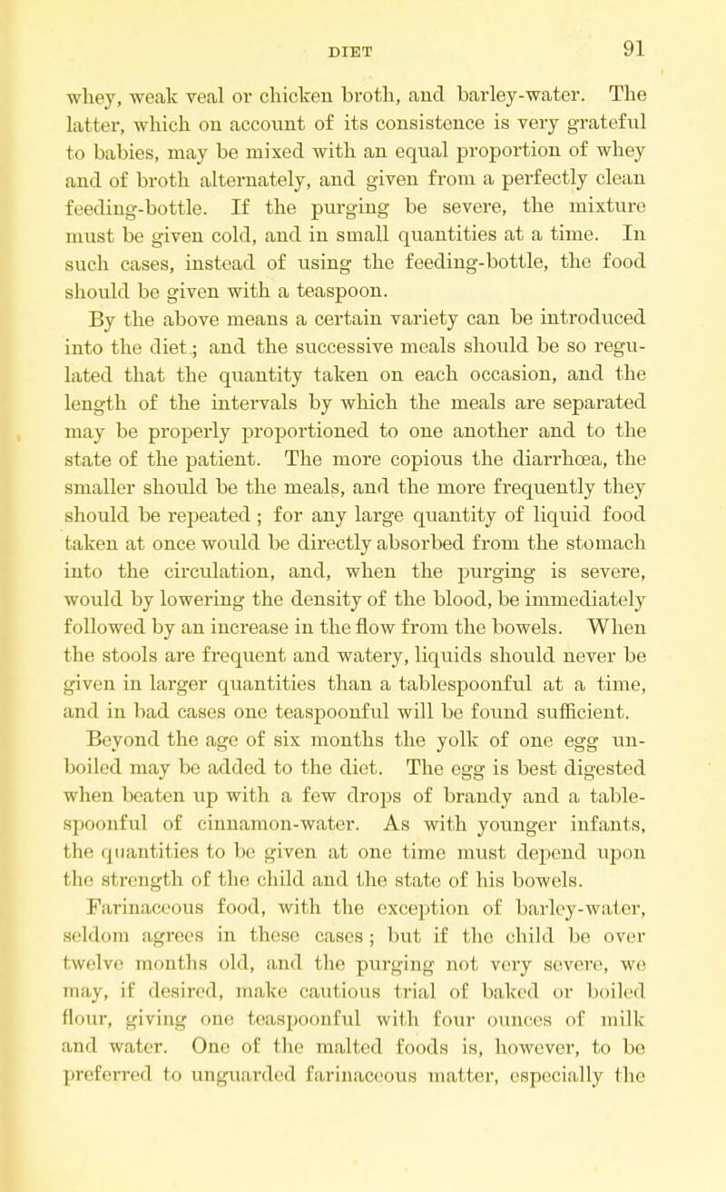 whey, weak veal or chicken broth, and barley-water. The latter, which on account of its consistence is very grateful to babies, may be mixed with an equal proportion of whey and of broth alternately, and given from a perfectly clean feeding-bottle. If the purging be severe, the mixture must be given cold, and in small quantities at a time. In such cases, instead of using the feeding-bottle, the food should be given with a teaspoon. By the above means a certain variety can be introduced into the diet; and the successive meals should be so regu- lated that the quantity taken on each occasion, and the length of the intervals by which the meals are separated may be properly proportioned to one another and to the state of the patient. The more copious the diarrhoea, the smaller should be the meals, and the more frequently they should be repeated ; for any large quantity of liquid food taken at once would be directly absorbed from the stomach into the circulation, and, when the purging is severe, would by lowering the density of the blood, be immediately followed by an increase in the flow from the bowels. When the stools are frequent and watery, liquids should never be given in larger quantities than a tablespoonful at a time, and in bad cases one teaspoonful will be found sufficient. Beyond the age of six months the yolk of one egg un- boiled may be added to the diet. The egg is best digested when beaten up with a few drops of brandy and a table- spoonful of cinnamon-water. As with younger infants, t he quantities to be given at one time must depend upon t he strength of the child and the state of his bowels. Farinaceous food, with the exception of barley-water, seldom agrees in these cases; but if the child be over twelve months old, and the purging not very severe, we may, it' desired, make cautious trial of baked or boiled flour, giving one teaspoonful with four ounces of milk and water. One of the malted foods is, however, to be preferred to unguarded farinaceous matter, especially the