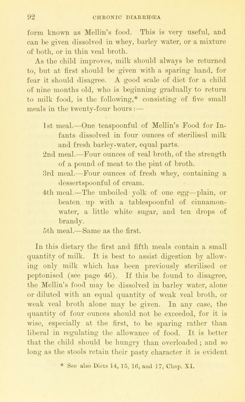 form known as Mellin's food. This is very useful, and can be given dissolved in whey, barley water, or a mixture of both, or in thin veal broth. As the child improves, milk should always be returned to, but at first should be given with a sparing hand, for fear it should disagree. A good scale of diet for a child of nine months old, who is beginning gradually to return to milk food, is the following,* consisting of five small meals in the twenty-four hours :— 1st meal.—One teaspoonful of Mellin's Food for In- fants dissolved in four ounces of sterilised milk and fresh barley-water, equal parts. 2nd meal.—Four ounces of veal broth, of the strength of a pound of meat to the pint of broth. 3rd meal.—Four ounces of fresh whey, containing a dessertspoonful of cream. 4th meal.—The unboiled yolk of one egg—plain, or beaten up with a tablespoonful of cinnamon- water, a little white sugar, and ten drops of brandy. 5th meal.—Same as the first. In this dietary the first and fifth meals contain a small quantity of milk. It is best to assist digestion by allow- ing only milk which has been previously sterilised or peptonised (see page 46). If this be found to disagree, the Mellin's food may be dissolved in barley water, alone or diluted with an equal quantity of weak veal broth, or weak veal broth alone may be given. In any case, the quantity of four ounces should not be exceeded, for it is wise, especially at the first, to be sparing rather than liberal in regulating the allowance of food. It is better that the child should bo hungry than overloaded ; and so long as the stools retain their pasty character it is evident * See also Diets 14, 15, 16, ami 17, Chap. XI.