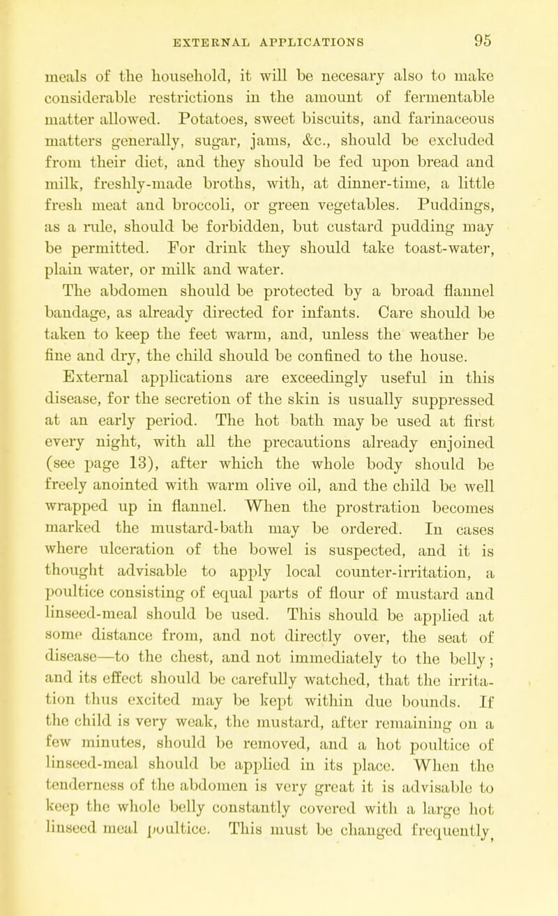 meals of the household, it will be necesary also to make considerable restrictions in the amount of fermentable matter allowed. Potatoes, sweet biscuits, and farinaceous matters generally, sugar, jams, &c, should be excluded from their diet, and they should be fed upon bread and milk, freshly-made broths, with, at dinner-time, a little fresh meat and broccoli, or green vegetables. Puddings, as a rule, should be forbidden, but custard pudding may be permitted. For drink they should take toast-water, plain water, or milk and water. The abdomen should be protected by a broad flannel bandage, as already directed for infants. Care should be taken to keep the feet warm, and, unless the weather be fine and dry, the child should be confined to the house. External applications are exceedingly useful in this disease, for the secretion of the skin is usually suppressed at an early period. The hot bath may be used at first every night, with all the precautions already enjoined (see page 13), after which the whole body should be freely anointed with warm olive oil, and the child be well wrapped up in flannel. When the prostration becomes marked the mustard-bath may be ordered. In cases where ulceration of the bowel is suspected, and it is thought advisable to apply local counter-irritation, a poultice consisting of ecrual parts of flour of mustard and linseed-meal should be used. This should be applied at some distance from, and not directly over, the seat of disease—to the chest, and not immediately to the belly; and its effect should be carefully watched, that the irrita- tion thus excited may be kept within due bounds. If the child is very weak, the mustard, after remaining on a few minutes, should be removed, and a hot poultice of linseed-meal should be applied in its place. When the tenderness of the abdomen is very great it is advisable to keep the whole belly constantly covered with a large hot linseed meal poultice. This must be changed frequently