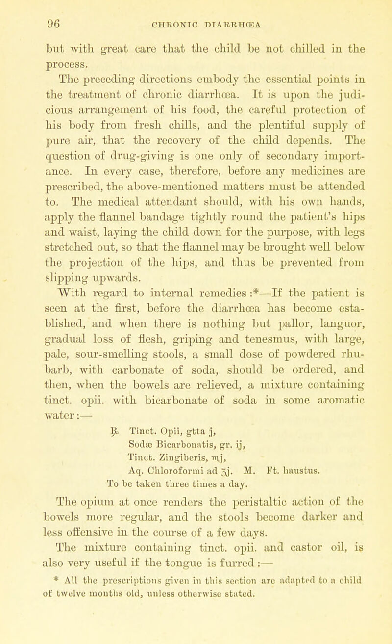 but with great care that the child be not chilled in the process. The preceding directions embody the essential points in the treatment of chronic diarrhoea. It is upon the judi- cious arrangement of his food, the careful protection of his body from fresh chills, and the plentiful supply of pure air, that the recovery of the child depends. The question of drug-giving is one only of secondaiy import- ance. In every case, therefore, before any medicines are prescribed, the above-mentioned matters must be attended to. The medical attendant should, with his own hands, apply the flannel bandage tightly round the patient's hips and waist, laying the child down for the purpose, with legs stretched out, so that the flannel may be brought well below the projection of the hips, and thus be prevented from slipping upwards. With regard to internal remedies :*—If the patient is seen at the first, before the diarrhoea has become esta- blished, and when there is nothing but pallor, languor, gradual loss of flesh, griping and tenesmus, with large, pale, sour-smelling stools, a small dose of powdered rhu- barb, with carbonate of soda, should be ordered, and then, when the bowels are relieved, a mixture containing tinct. opii. with bicarbonate of soda in some aromatic water:— P> Tinct. Opii, gtta j, Sodce Bicarbonatis, gv. ij, Tinct. Ziugiberis, mj, Aq. Chloroformi ad 5j. M. Ft. hausfcus. To be taken three times a day. The opium at once renders the peristaltic action of the bowels more regular, and the stools become darker and less offensive in the course of a few days. The mixture containing tinct. opii. and castor oil, is also very useful if the tongue is furred :— * All the prescriptions given in this section are adapted to a child of twelve mouths old, unless otherwise stated.