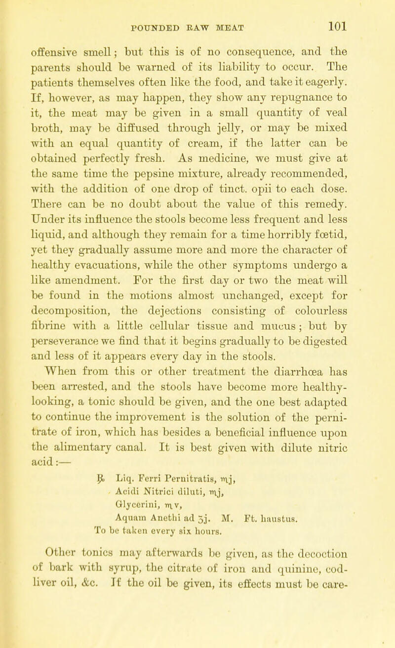 offensive smell; but this is of no consequence, and the parents should be warned of its liability to occur. The patients themselves often like the food, and take it eagerly. If, however, as may happen, they show any repugnance to it, the meat may be given in a small quantity of veal broth, may be diffused through jelly, or may be mixed with an equal quantity of cream, if the latter can be obtained perfectly fresh. As medicine, we must give at the same time the pepsine mixture, already recommended, with the addition of one drop of tinct. opii to each dose. There can be no doubt about the value of this remedy. Under its influence the stools become less frequent and less liquid, and although they remain for a time horribly foetid, yet they gradually assume more and more the character of healthy evacuations, while the other symptoms undergo a like amendment. For the first day or two the meat will be found in the motions almost unchanged, except for decomposition, the dejections consisting of colourless fibrine with a little cellular tissue and mucus; but by perseverance we find that it begins gradually to be digested and less of it appears every day in the stools. When from this or other treatment the diarrhoea has been arrested, and the stools have become more healthy- looking, a tonic should be given, and the one best adapted to continue the improvement is the solution of the perni- trate of iron, which has besides a beneficial influence upon the alimentary canal. It is best given with dilute nitric acid:— Jjt> Liq. Ferri Peruitratis, v\j, Acidi Nitrici diluti, mj, Glycerini, v\v, Aquam Anethi ad 5j. M. Ft. haustus. To be taken every six hours. Other tonics may afterwards be given, as the decoction of bark with syrup, the citrate of iron and quinine, cod- liver oil, &c. If the oil be given, its effects must be care-