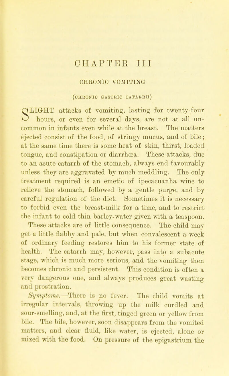 CHAPTER III CHRONIC VOMITING (chronic gastuic catarrh) LIGHT attacks of vomiting, lasting for twenty-four O hours, or even for several days, are not at all un- common in infants even while at the breast. The matters ejected consist of the food, of stringy mucus, and of bile; at the same time there is some heat of skin, thirst, loaded tongue, and constipation or diarrhoea. These attacks, due to an acute catarrh of the stomach, always end favourably unless they are aggravated by much meddling. The only treatment required is an emetic of ipecacuanha wine to relieve the stomach, followed by a gentle purge, and by careful regulation of the diet. Sometimes it is necessary to forbid even the breast-milk for a time, and to restrict the infant to cold thin barley-water given with a teaspoon. These attacks are of little consequence. The child may get a little flabby and pale, but when convalescent a week of ordinary feeding restores him to his former state of health. The catarrh may, however, pass into a subacute stage, which is much more serious, and the vomiting then becomes chronic and persistent. This condition is often a very dangerous one, and always produces great wasting and prostration. Symptoms.—There is no fever. The child vomits at irregular intervals, throwing up the milk curdled and sour-smelling, and, at the first, tinged green or yellow from bile. The bile, however, soon disappears from the vomited matters, and clear fluid, like water, is ejected, alone or mixed with the food. On pressure of the epigastrium the