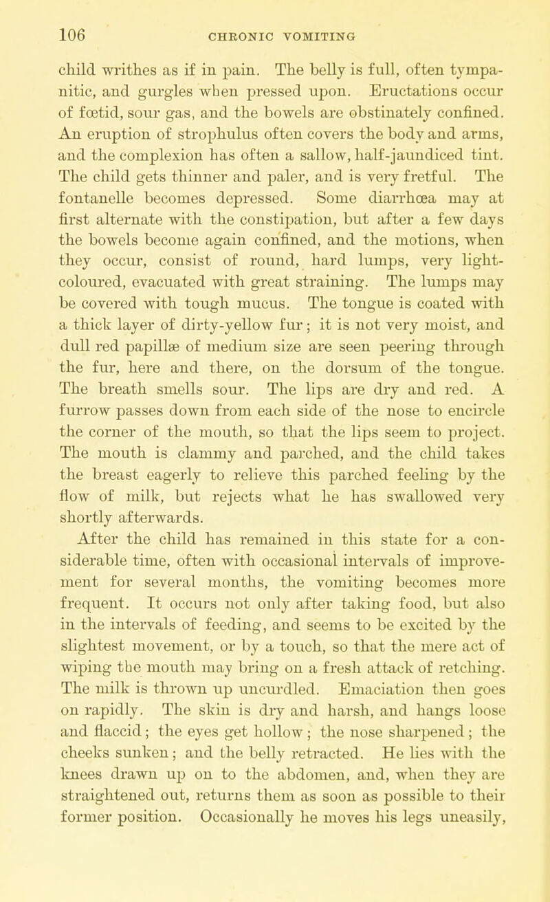child writhes as if in pain. The belly is full, often tympa- nitic, and gurgles when pressed upon. Eructations occur of foetid, sour gas, and the bowels are obstinately confined. An eruption of strophulus often covers the body and arms, and the complexion has often a sallow, half-jaundiced tint. The child gets thinner and paler, and is very fretful. The fontanelle becomes depressed. Some diarrhoea may at first alternate with the constipation, but after a few days the bowels become again confined, and the motions, when they occur, consist of round, hard lumps, very light- coloured, evacuated with great straining. The lumps may be covei*ed with tough mucus. The tongue is coated with a thick layer of dirty-yellow fur; it is not very moist, and dull red papillae of medium size are seen peering through the fur, here and there, on the dorsum of the tongue. The breath smells sour. The lips are dry and red. A furrow passes down from each side of the nose to encircle the corner of the mouth, so that the lips seem to project. The mouth is clammy and parched, and the child takes the breast eagerly to relieve this parched feeling by the flow of milk, but rejects what he has swallowed very shortly afterwards. After the child has remained in this state for a con- siderable time, often with occasional intervals of improve- ment for several months, the vomiting becomes more frequent. It occurs not only after taking food, but also in the intervals of feeding, and seems to be excited by the slightest movement, or by a touch, so that the mere act of wiping the mouth may bring on a fresh attack of retching. The milk is thrown up uncurdled. Emaciation then goes on rapidly. The skin is dry and harsh, and hangs loose and flaccid; the eyes get hollow ; the nose sharpened ; the cheeks sunken; and the belly retracted. He lies with the knees drawn up on to the abdomen, and, when they are straightened out, returns them as soon as possible to their former position. Occasionally he moves his legs uneasily,