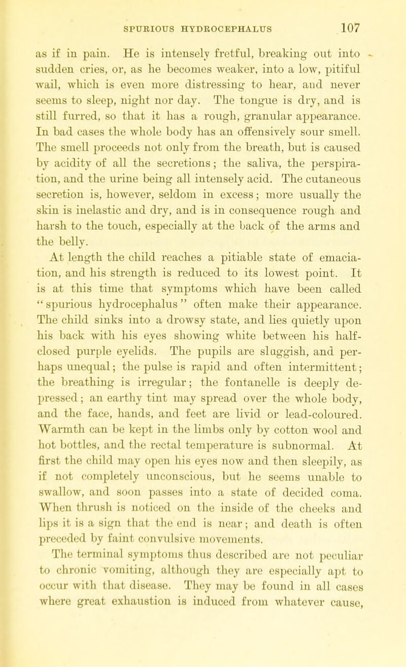 as if in paiu. He is intensely fretful, breaking out into - sudden cries, or, as he becomes weaker, into a low, pitiful wail, which is even more distressing to hear, and never seems to sleep, night nor day. The tongue is dry, and is still furred, so that it has a rough, granular appearance. In bad cases the whole body has an offensively sour smell. The smell proceeds not only from the breath, but is caused by acidity of all the secretions; the saliva, the perspira- tion, and the urine being all intensely acid. The cutaneous secretion is, however, seldom in excess; more usually the skin is inelastic and dry, and is in consequence rough and harsh to the touch, especially at the back of the arms and the belly. At length the child reaches a pitiable state of emacia- tion, and his strength is reduced to its lowest point. It is at this time that symptoms which have been called  spurious hydrocephalus  often make their appearance. The child sinks into a drowsy state, and lies quietly upon his back with his eyes showing white between his half- closed purple eyelids. The pupils are sluggish, and per- haps unequal; the pulse is rapid and often intermittent; the breathing is irregular; the fontanelle is deeply de- pressed ; an earthy tint may spread over the whole body, and the face, hands, and feet are livid or lead-coloured. Warmth can be kept in the limbs only by cotton wool and hot bottles, and the rectal temperature is subnormal. At first the child may open his eyes now and then sleepily, as if not completely unconscious, but he seems unable to swallow, and soon passes into a state of decided coma. When thrush is noticed on the inside of the cheeks and lips it is a, sign that the end is near; and death is often preceded by faint convulsive movements. The terminal symptoms thus described are not peculiar to chronic vomiting, although they are especially apt to occur with that disease. They may be found in all cases where great exhaustion is induced from whatever cause,