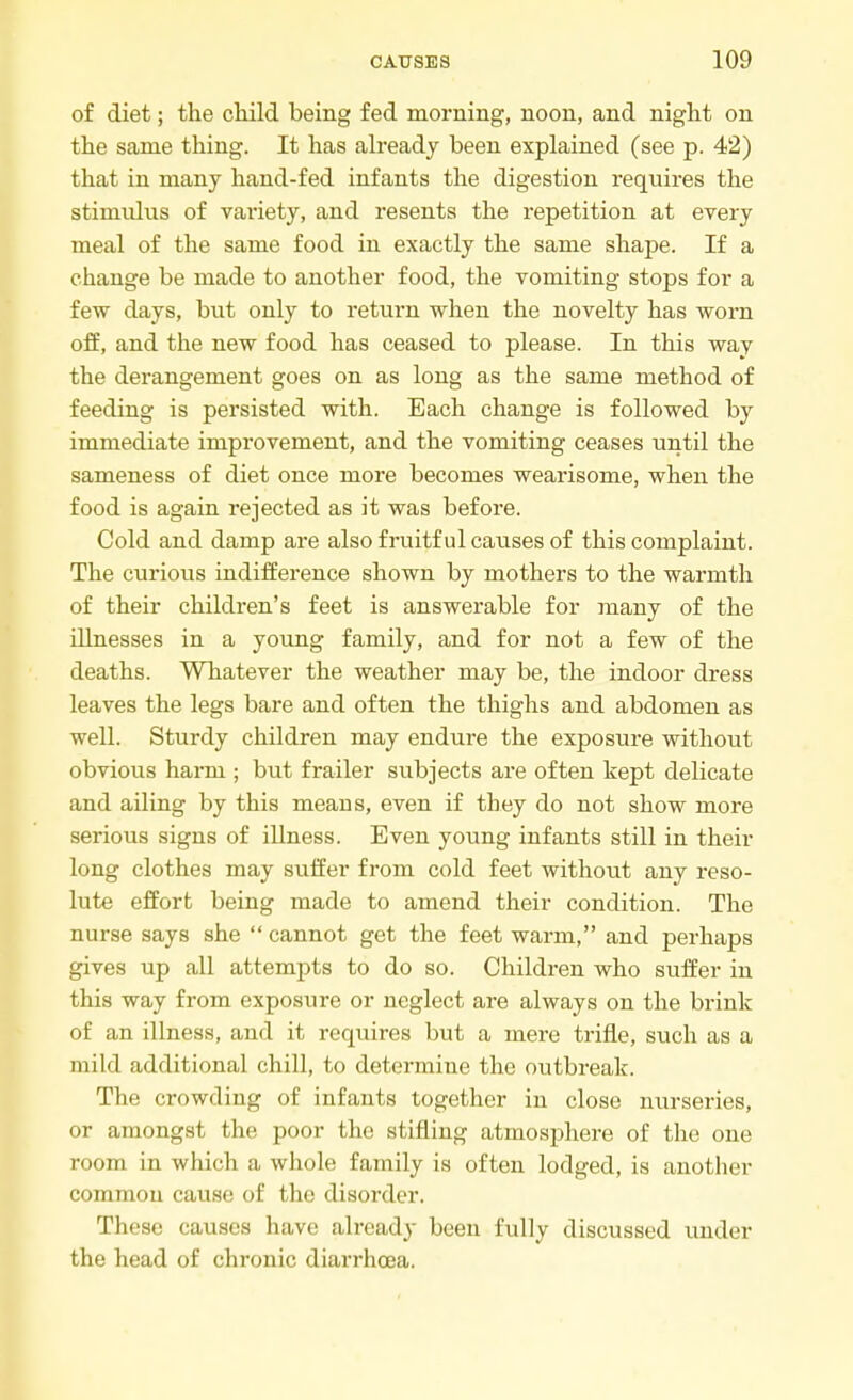 of diet; the child being fed morning, noon, and night on the same thing. It has already been explained (see p. 42) that in many hand-fed infants the digestion requires the stimulus of variety, and resents the repetition at every meal of the same food in exactly the same shape. If a change be made to another food, the vomiting stops for a few days, but only to return when the novelty has worn off, and the new food has ceased to please. In this way the derangement goes on as long as the same method of feeding is persisted with. Each change is followed by immediate improvement, and the vomiting ceases until the sameness of diet once more becomes wearisome, when the food is again rejected as it was before. Cold and damp are also fruitful causes of this complaint. The curious indifference shown by mothers to the warmth of their children's feet is answerable for many of the illnesses in a young family, and for not a few of the deaths. Whatever the weather may be, the indoor dress leaves the legs bare and often the thighs and abdomen as well. Sturdy children may endure the exposure without obvious harm ; but frailer subjects are often kept delicate and ailing by this means, even if they do not show more serious signs of illness. Even young infants still in their long clothes may suffer from cold feet without any reso- lute effort being made to amend their condition. The nurse says she  cannot get the feet warm, and perhaps gives up all attempts to do so. Children who suffer in this way from exposure or neglect are always on the brink of an illness, and it requires but a mere trifle, such as a mild additional chill, to determine the outbreak. The crowding of infants together in close nurseries, or amongst the poor the stifling atmosphere of the one room in which a whole family is often lodged, is another common cause of the disorder. These causes have already been fully discussed under the head of chronic diarrhoea.