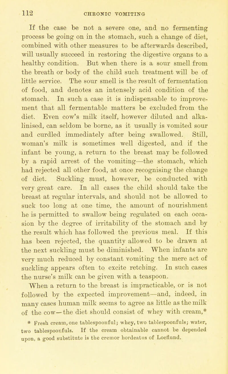 If the case be not a severe one, and no fermenting process be going on in the stomach, such a change of diet, combined with other measures to be afterwards described, will usually succeed in restoring the digestive organs to a healthy condition. But when there is a sour smell from the breath or body of the child such treatment will be of little service. The sour smell is the result of fermentation of food, and denotes an intensely acid condition of the stomach. In such a case it is indispensable to improve- ment that all fermentable matters be excluded from the diet. Even cow's milk itself, however diluted and alka- linised, can seldom be borne, as it usually is vomited sour and curdled immediately after being swallowed. Still, woman's milk is sometimes well digested, and if the infant be young, a return to the breast may be followed by a rapid arrest of the vomiting—the stomach, which had rejected all other food, at once recognising the change of diet. Suckling must, however, be conducted with very great care. In all cases the child should take the breast at regular intervals, and should not be allowed to suck too long at one time, the amount of nourishment he is permitted to swallow being regulated on each occa- sion by the degree of irritability of the stomach and by the result which has followed the previous meal. If this has been rejected, the quantity allowed to be drawn at the next suckling must be diminished. When infants are very much reduced by constant vomiting the mere act of suckling appears often to excite retching. In such cases the nurse's milk can be given with a teaspoon. When a return to the breast is impracticable, or is not followed by the expected improvement—and, indeed, in many cases human milk seems to agree as little as the milk of the cow—the diet should consist of whey with cream,* * Fresh cream, one tablespoonful; whey, two tablespoonfuls; water, two tablespoonfuls. If the cream obtainable cannot be depended upon, a good substitute is the cremor hordeatus of Loettund.