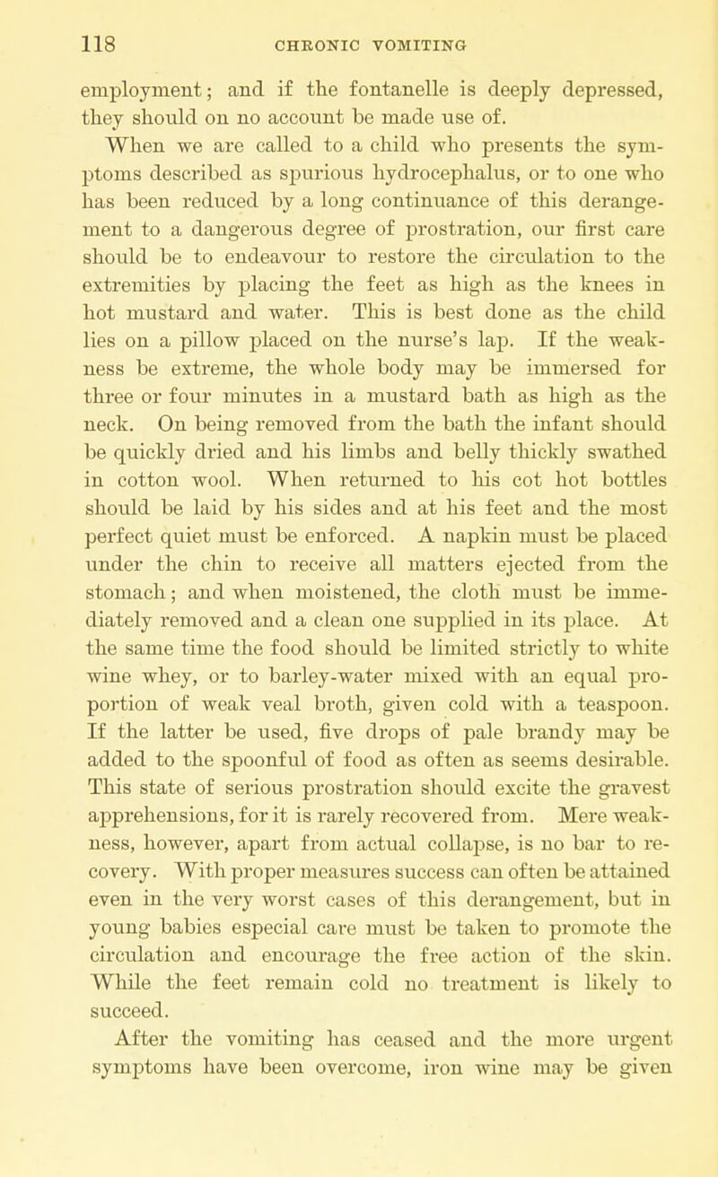 employment; and if the fontanelle is deeply depressed, they should on no account be made use of. When we are called to a child who presents the sym- ptoms described as spurious hydrocephalus, or to one who has been reduced by a long continuance of this derange- ment to a dangerous degree of prostration, our first care should be to endeavour to restore the circulation to the extremities by placing the feet as high as the knees in hot mustard and water. This is best done as the child lies on a pillow placed on the nurse's lap. If the weak- ness be extreme, the whole body may be immersed for three or four minutes in a mustard bath as high as the neck. On being removed from the bath the infant should be quickly dried and his limbs and belly thickly swathed in cotton wool. When returned to his cot hot bottles should be laid by his sides and at his feet and the most perfect quiet must be enforced. A napkin must be placed under the chin to receive all matters ejected from the stomach; and when moistened, the cloth must be imme- diately removed and a clean one supplied in its place. At the same time the food should be limited strictly to white wine whey, or to barley-water mixed with an equal pro- portion of weak veal broth, given cold with a teaspoon. If the latter be used, five drops of pale brandy may be added to the spoonful of food as often as seems desirable. This state of serious prostration should excite the gravest apprehensions, for it is rarely recovered from. Mere weak- ness, however, apart from actual collapse, is no bar to re- covery. With proper measures success can often be attained even in the very worst cases of this derangement, but in young babies especial care must be taken to promote the circulation and encourage the free action of the skin. While the feet remain cold no treatment is likely to succeed. After the vomiting has ceased and the more urgent symptoms have been overcome, iron wine may be given