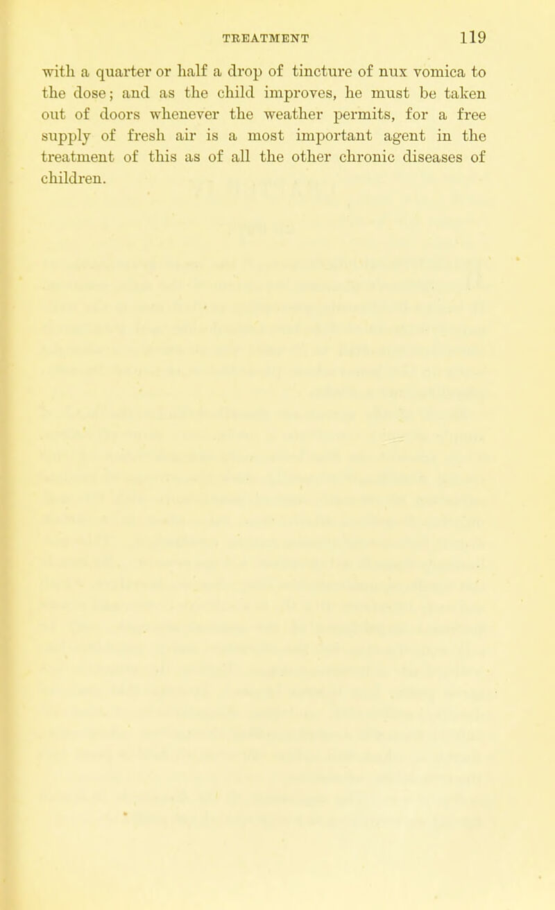 with a quartet* or half a drop of tincture of nux vomica to the dose; and as the child improves, he must be taken out of doors whenever the weather permits, for a free supply of fresh air is a most important agent in the treatment of this as of all the other chronic diseases of children.