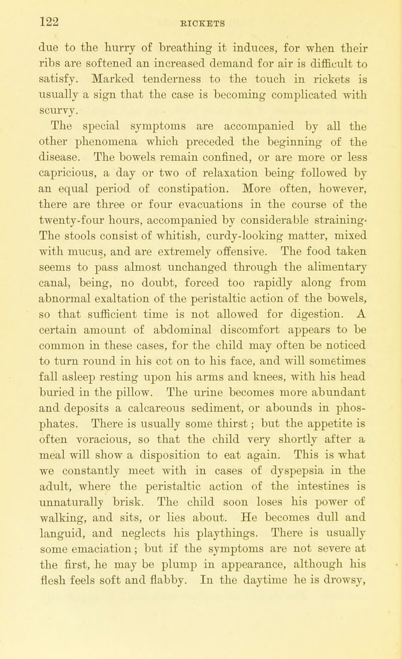 due to the hurry of breathing it induces, for when their ribs are softened an increased demand for air is difficult to satisfy. Marked tenderness to the touch in rickets is usually a sign that the case is becoming complicated with scurvy. The special symptoms are accompanied by all the other phenomena which preceded the beginning of the disease. The bowels remain confined, or are more or less capricious, a day or two of relaxation being followed by an equal period of constipation. More often, however, there are three or four evacuations in the course of the twenty-four hours, accompanied by considerable straining- The stools consist of whitish, curdy-looking matter, mixed with mucus, and are extremely offensive. The food taken seems to pass almost unchanged through the alimentary canal, being, no doubt, forced too rapidly along from abnormal exaltation of the peristaltic action of the bowels, so that sufficient time is not allowed for digestion. A certain amount of abdominal discomfort appears to be common in these cases, for the child may often be noticed to turn round in his cot on to his face, and will sometimes fall asleep resting upon his arms and knees, with his head buried in the pillow. The urine becomes more abundant and deposits a calcareous sediment, or abounds in phos- phates. There is usually some thirst; but the appetite is often voracious, so that the child very shortly after a meal will show a disposition to eat again. This is what we constantly meet with in cases of dyspepsia in the adult, where the peristaltic action of the intestines is unnaturally brisk. The child soon loses his power of walking, and sits, or lies about. He becomes dull and languid, and neglects his playthings. There is usually some emaciation; but if the symptoms are not severe at the first, he may be plump in appearance, although his flesh feels soft and flabby. In the daytime he is drowsy,