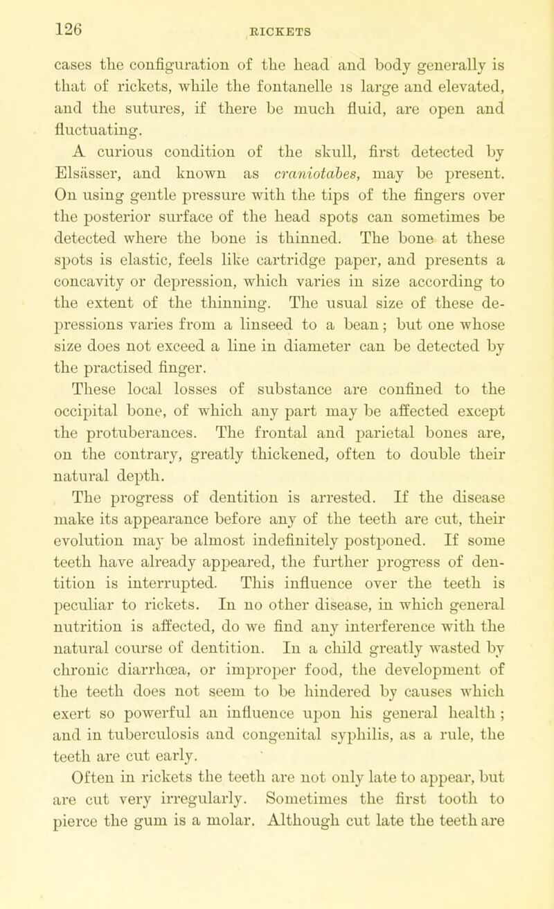 cases the configuration of the head and body generally is that of rickets, while the fontanelle is large and elevated, and the sutures, if there be much fluid, are open and fluctuating. A curious condition of the skull, first detected by Elsiisser, and known as craniotabes, may be present. On using gentle pressure with the tips of the fingers over the posterior surface of the head spots can sometimes be detected where the bone is thinned. The bone at these spots is elastic, feels like cartridge paper, and presents a concavity or depression, which varies in size according to the extent of the thinning. The usual size of these de- pressions varies from a linseed to a bean; but one whose size does not exceed a line in diameter can be detected by the practised finger. These local losses of substance are confined to the occipital bone, of which any part may be affected except the protuberances. The frontal and parietal bones are, on the contrary, greatly thickened, often to double their natural depth. The progress of dentition is arrested. If the disease make its appearance before any of the teeth are cut, their evolution may be almost indefinitely postponed. If some teeth have already appeared, the further progress of den- tition is interrupted. This influence over the teeth is peculiar to rickets. In no other disease, in which general nutrition is affected, do we find any interference with the natural course of dentition. In a child greatly wasted by chronic diarrhoea, or improper food, the development of the teeth does not seem to be hindered by causes which exert so powerful an influence upon his general health ; and in tuberculosis and congenital syphilis, as a rule, the teeth are cut early. Often in rickets the teeth are not only late to appear, but are cut very irregularly. Sometimes the first tooth to pierce the gum is a molar. Although cut late the teeth are