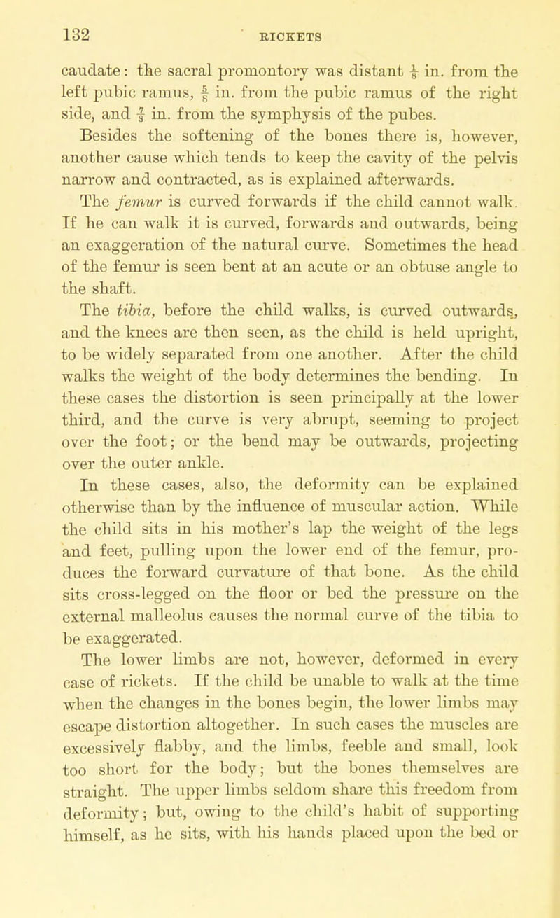 caudate: the sacral promontory was distant £ in. from the left pubic ramus, f in. from the pubic ramus of the right side, and f in. from the symphysis of the pubes. Besides the softening of the bones there is, however, another cause which tends to keep the cavity of the pelvis narrow and contracted, as is explained afterwards. The femur is curved forwards if the child cannot walk. If he can walk it is curved, forwards and outwards, being an exaggeration of the natural curve. Sometimes the head of the femur is seen bent at an acute or an obtuse angle to the shaft. The tibia, before the child walks, is curved outwards., and the knees are then seen, as the child is held upright, to be widely separated from one another. After the child walks the weight of the body determines the bending. In these cases the distortion is seen principally at the lower third, and the curve is very abrupt, seeming to project over the foot; or the bend may be outwards, projecting over the outer ankle. In these cases, also, the deformity can be explained otherwise than by the influence of muscular action. While the child sits in his mother's lap the weight of the legs and feet, pulling upon the lower end of the femur, pro- duces the forward curvature of that bone. As the child sits cross-legged on the floor or bed the pressure on the external malleolus causes the normal curve of the tibia to be exaggerated. The lower limbs are not, however, deformed in every case of rickets. If the child be unable to walk at the time when the changes in the bones begin, the lower limbs may escape distortion altogether. In such cases the muscles are excessively flabby, and the limbs, feeble and small, look too short for the body; but the bones themselves are straight. The upper linibs seldom share this freedom from deformity; but, owing to the child's habit of supporting himself, as he sits, with his hands placed upon the bed or