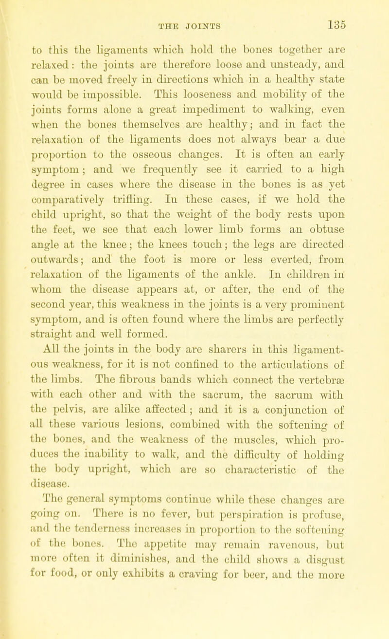 to this the ligaments which hold the bones together are relaxed: the joints are therefore loose and unsteady, and can be moved freely in directions which in a healthy state would be impossible. This looseness and mobility of the joints forms alone a great impediment to walking, even when the bones themselves are healthy; and in fact the relaxation of the ligaments does not always bear a due proportion to the osseous changes. It is often an early symptom; and we frequently see it carried to a high degree in cases where the disease in the bones is as yet comparatively trifling. Iu these cases, if we hold the child upright, so that the weight of the body rests upon the feet, we see that each lower limb forms an obtuse angle at the knee; the knees touch; the legs are directed outwards; and the foot is more or less everted, from relaxation of the ligaments of the ankle. In children in whom the disease appears at, or after, the end of the second year, this weakness in the joints is a very prominent symptom, and is often found where the limbs are perfectly straight and well formed. All the joints in the body are sharers in this ligament- ous weakness, for it is not confined to the articulations of the limbs. The fibrous bands which connect the vertebrae with each other and with the sacrum, the sacrum with the pelvis, are alike affected; and it is a conjunction of all these various lesions, combined with the softening of the bones, and the weakness of the muscles, which pro- duces the inability to walk, and the difficulty of holding the body upright, which are so characteristic of the disease. The general symptoms continue while these changes are going <>n. Tli,.re is qo fever, but perspiration is profuse, and the tenderness increases in proportion to the softening of the bones. The appetite may remain ravenous, but more often it diminishes, and the child shows a disgust for food, or only exhibits a craving for beer, and the more