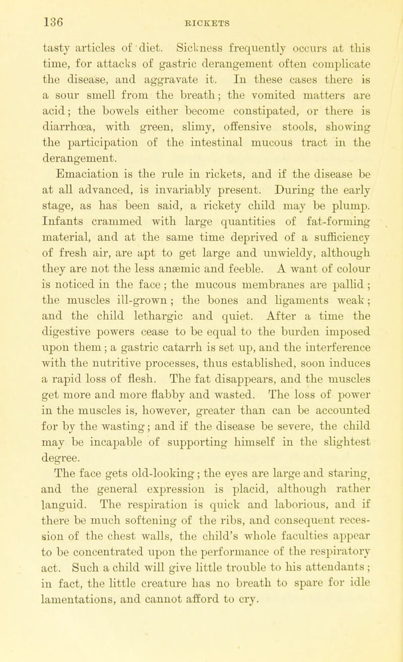 tasty articles of diet. Sickness frequently occurs at this time, for attacks of gastric derangement often complicate the disease, and aggravate it. In these cases there is a sour smell from the breath; the vomited matters are acid; the bowels either become constipated, or there is diarrhoea, with green, slimy, offensive stools, showing the participation of the intestinal mucous tract in the derangement. Emaciation is the rule in rickets, and if the disease be at all advanced, is invariably present. During the early stage, as has been said, a rickety child may be plump. Infants crammed with large quantities of fat-forming material, and at the same time deprived of a sufficiency of fresh air, are apt to get large and unwieldy, although they are not the less anaemic and feeble. A want of colour is noticed in the face; the mucous membranes are palhd ; the muscles ill-grown; the bones and ligaments weak; and the child lethargic and quiet. After a time the digestive powers cease to be equal to the burden imposed upon them; a gastric catarrh is set up, and the interference with the nutritive processes, thus established, soon induces a rapid loss of flesh. The fat disappears, and the muscles get more and more flabby and wasted. The loss of power in the muscles is, however, gi'eater than can be accounted for by the wasting; and if the disease be severe, the child may be incapable of supporting himself in the slightest degi'ee. The face gets old-looking; the eyes are large and staring) and the general expression is placid, although rather languid. The respiration is quick and laborious, and if there be much softening of the ribs, and consequent reces- sion of the chest walls, the child's whole faculties appear to be concentrated upon the performance of the respiratory act. Such a child will give little trouble to his attendants ; in fact, the little creature has no breath to spare for idle lamentations, and cannot afford to cry.