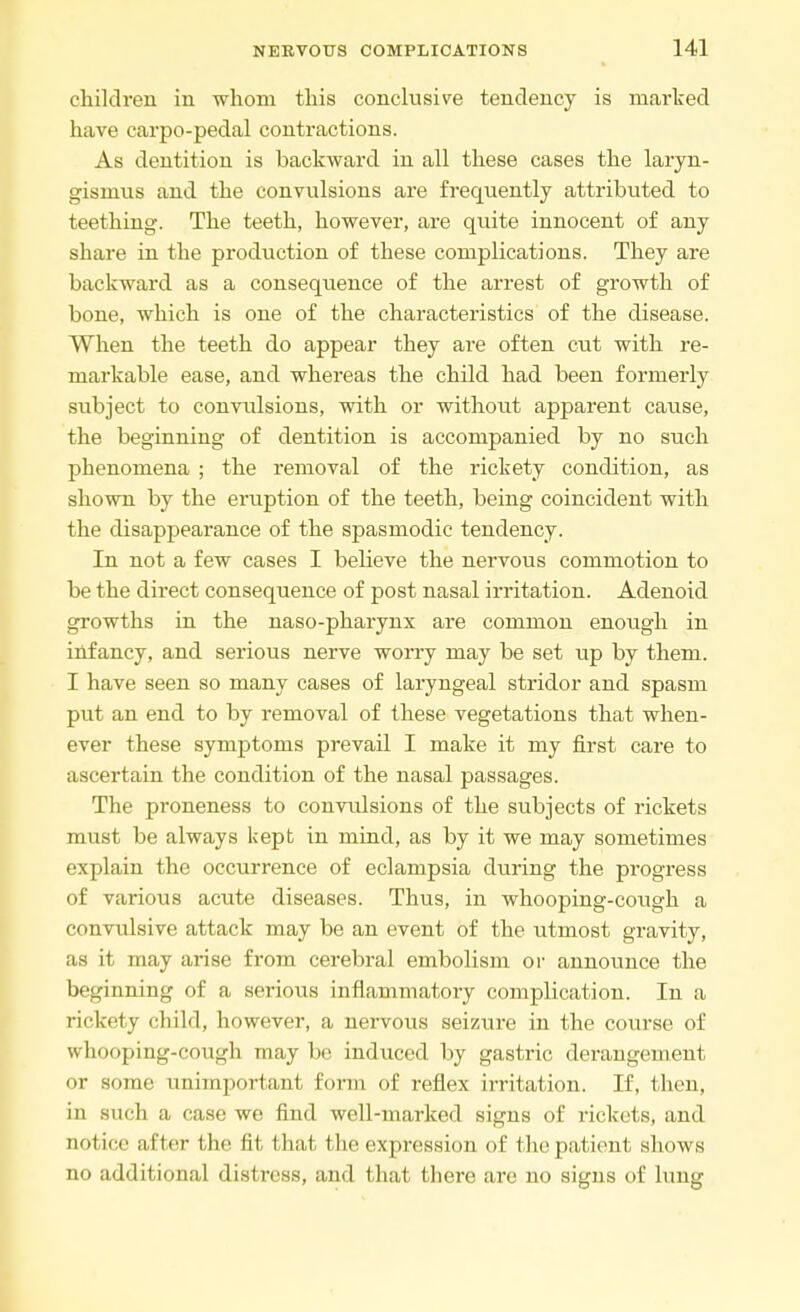 children in whom this conclusive tendency is marked have carpo-pedal contractions. As dentition is backward in all these cases the laryn- gismus and the convulsions are frequently attributed to teething. The teeth, however, are quite innocent of any share in the production of these complications. They are backward as a consequence of the arrest of growth of bone, which is one of the characteristics of the disease. When the teeth do appear they are often cut with re- markable ease, and whereas the child had been formerly subject to convulsions, with or without apparent cause, the beginning of dentition is accompanied by no such phenomena ; the removal of the rickety condition, as shown by the eruption of the teeth, being coincident with the disappearance of the spasmodic tendency. In not a few cases I believe the nervous commotion to be the direct consequence of post nasal irritation. Adenoid growths in the naso-pharynx are common enough in infancy, and serious nerve worry may be set up by them. I have seen so many cases of laryngeal stridor and spasm put an end to by removal of these vegetations that when- ever these symptoms prevail I make it my first care to ascertain the condition of the nasal passages. The proneness to convulsions of the subjects of rickets must be always kept in mind, as by it we may sometimes explain the occurrence of eclampsia during the progress of various acute diseases. Thus, in whooping-cough a convulsive attack may be an event of the utmost gravity, as it may arise from cerebral embolism or announce the beginning of a serious inflammatory complication. In a rickety child, however, a nervous seizure in the course of whooping-cough may be induced by gastric derangement or some unimportant form of reflex irritation. If, then, in such a case we find well-marked signs of rickets, and notice after the fit that the expression of the patient shows no additional distress, and that there are no signs of luug