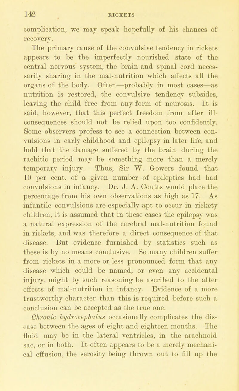 complication, we may speak hopefully of his chances of recovery. The primary cause of the convulsive tendency in rickets appears to be the impei-fectly nourished state of the central nervous system, the brain and spinal cord neces- sarily sharing in the mal-nutrition which affects all the organs of the body. Often—probably in most cases—as nutrition is restored, the convulsive tendency subsides, leaving the child free from any form of neurosis. It is said, however, that this perfect freedom from after ill- consequences should not be relied upon too confidently. Some observers profess to see a connection between con- vulsions in early childhood and epilepsy in later Life, and hold that the damage suffered by the brain during the rachitic period may be something more than a merely temporary injury. Thus, Sir W. Growers found that 10 per cent, of a given number of epileptics had had convulsions in infancy. Dr. J. A. Coutts would place the percentage from his own observations as high as 17. As infantile convulsions are especially apt to occur in rickety children, it is assumed that in these cases the epilepsy was a natural expression of the cerebral mal-nutrition found in rickets, and was therefore a direct consequence of that disease. But evidence furnished by statistics such as these is by no means conclusive. So many children suffer from rickets in a more or less pronounced form that any disease which could be named, or even any accidental injury, might by such reasoning be ascribed to the after effects of mal-nuti-ition in infancy. Evidence of a more trustworthy character than this is required before such a conclusion can be accepted as the true one. Chronic hydrocephalus occasionally complicates the dis- ease between the ages of eight and eighteen months. The fluid may be in the lateral ventricles, in the arachnoid sac, or in both. It often appears to be a merely mechani- cal effusion, the serosity being thrown out to fill up the