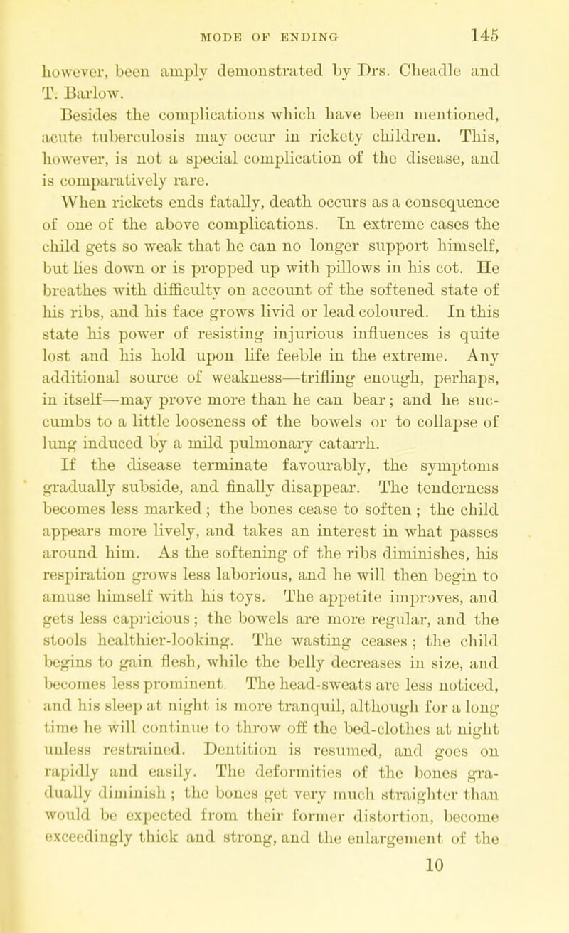 however, been amply demonstrated by Drs. Cheadle and T. Barlow. Besides the complications which have been mentioned, acute tuberculosis may occur in rickety children. This, however, is not a special complication of the disease, and is comparatively rare. When rickets ends fatally, death occurs as a consequence of one of the above complications. In extreme cases the child gets so weak that he can no longer support himself, but lies down or is propped up with pillows in his cot. He breathes with difficulty on account of the softened state of his ribs, and his face grows livid or lead coloured. In this state his power of resisting injurious influences is quite lost and his hold upon life feeble in the extreme. Any additional source of weakness—trifling enough, perhaps, in itself—may prove more than he can bear; and he suc- cumbs to a little looseness of the bowels or to collapse of lung induced by a mild pulmonary catarrh. If the disease terminate favourably, the symptoms gradually subside, and finally disappear. The tenderness becomes less marked ; the bones cease to soften ; the child appears more lively, and takes an interest in what passes around him. As the softening of the ribs diminishes, his respiration grows less laborious, and he will then begin to amuse himself with his toys. The appetite improves, and gets less capricious; the bowels are more regular, and the stools healthier-looking. The wasting ceases; the child begins to gain flesh, while the belly decreases in size, and becomes less prominent. The head-sweats are less noticed, and his sleep al oight is more tranquil, although for a long time he will continue to throw off the bed-clothes at night unless restrained. Dentition is resumed, and goes on rapidly and easily. The deformities of the bones gra- dually diminish; the bones get very much straighter than would be expected from their former distortion, become exceedingly thick and strong, and the enlargement of the 10