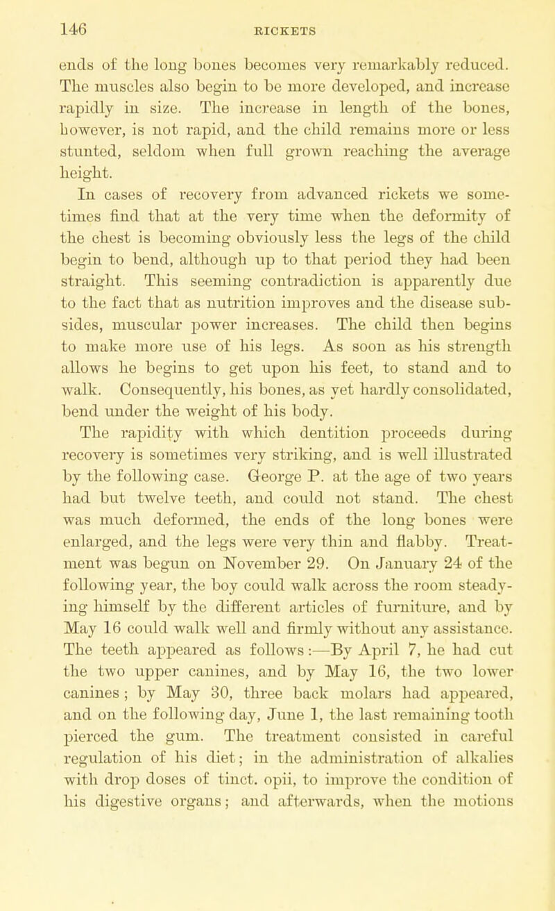 ends of the long bones becomes very remarkably reduced. The muscles also begin to be more developed, and increase rapidly in size. The increase in length of the bones, however, is not rapid, and the child remains more or less stunted, seldom when full grown reaching the average height. In cases of recovery from advanced rickets we some- times find that at the very time when the deformity of the chest is becoming obviously less the legs of the child begin to bend, although up to that period they had been straight. This seeming contradiction is apparently due to the fact that as nutrition improves and the disease sub- sides, muscular power increases. The child then begins to make more use of his legs. As soon as his strength allows he begins to get upon his feet, to stand and to walk. Consequently, his bones, as yet hardly consolidated, bend under the weight of his body. The rapidity with which dentition proceeds during recovery is sometimes very striking, and is well illustrated by the following case. GTeorge P. at the age of two years had but twelve teeth, and could not stand. The chest was much deformed, the ends of the long bones were enlarged, and the legs were very thin and flabby. Treat- ment was begun on November 29. On January 24 of the following year, the boy could walk across the room steady- ing himself by the different articles of furniture, and by May 16 could walk well and firmly without any assistance. The teeth appeared as follows:—By April 7, he had cut the two upper canines, and by May 16, the two lower canines ; by May 30, three back molars had appeared, and on the following day, June 1, the last remaining tooth pierced the gum. The treatment consisted in careful regulation of his diet; in the administration of alkalies with drop doses of tinct. opii, to improve the condition of his digestive organs; and afterwards, when the motions