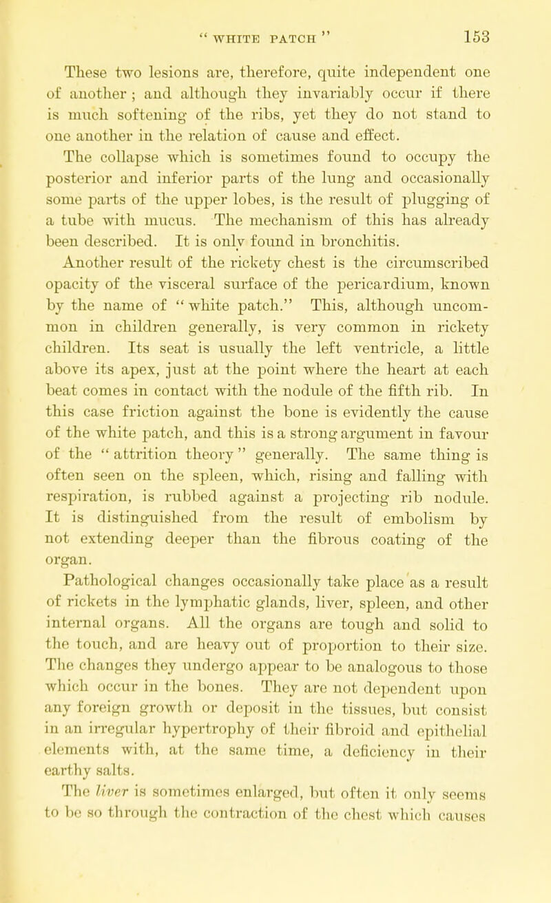 These two lesions are, therefore, quite independent one of another ; and although they invariably occur if there is much softening of the ribs, yet they do not stand to one another in the relation of cause and effect. The collapse which is sometimes found to occupy the posterior and inferior parts of the lung and occasionally some parts of the upper lobes, is the result of plugging of a tube with mucus. The mechanism of this has already been described. It is only found in bronchitis. Another result of the rickety chest is the circumscribed opacity of the visceral surface of the pericardium, known by the name of  white patch. This, although uncom- mon in children generally, is very common in rickety children. Its seat is usually the left ventricle, a little above its apex, just at the point where the heart at each beat comes in contact with the nodule of the fifth rib. In this case friction against the bone is evidently the cause of the white patch, and this is a strong argument in favour of the  attrition theory  generally. The same thing is often seen on the spleen, which, rising and falling with respiration, is rubbed against a projecting rib nodule. It is distinguished from the result of embolism by not extending deeper than the fibrous coating of the organ. Pathological changes occasionally take place as a result of rickets in the lymphatic glands, liver, spleen, and other internal organs. All the organs are tough and solid to the touch, and are heavy out of proportion to their size. The changes they undergo appear to be analogous to those which occur in the bones. They are not dependent upon any foreign growth or deposit in the tissues, but consist in an irregular hypertrophy of their fibroid and epithelial elements with, at the same time, a deficiency in their earthy salts. The liver is sometimes enlarged, but often it only seems to be so through the contraction of the chest which causes