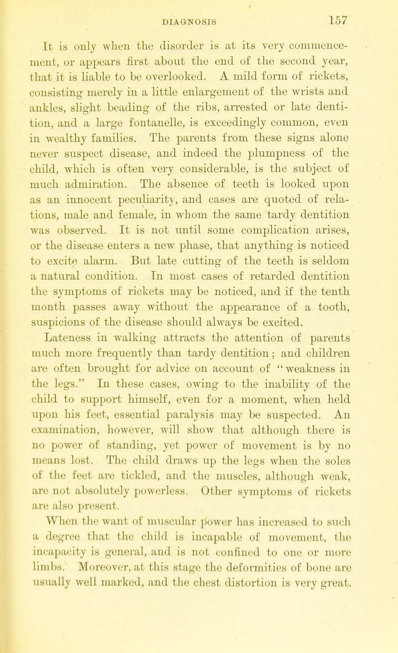 It is only when the disorder is at its very commence- ment, or appears first about the end of the second year, that it is liable to be overlooked. A mild form of rickets, consisting merely in a little enlargement of the wrists and ankles, slight beading of the ribs, arrested or late denti- tion, and a large fontanelle, is exceedingly common, even in wealthy families. The parents from these signs alone never suspect disease, and indeed the plumpness of the child, which is often very considerable, is the subject of much admiration. The absence of teeth is looked upon as an innocent peculiarity, aud cases are quoted of rela- tions, male and female, in whom the same tardy dentition was observed. It is not until some complication arises, or the disease enters a new phase, that anything is noticed to excite alarm. But late cutting of the teeth is seldom a natural condition. In most cases of retarded dentition the symptoms of rickets may be noticed, and if the tenth month passes away without the appearance of a tooth, suspicions of the disease should always be excited. Lateness in walking attracts the attention of parents much more frequently than tardy dentition; and children are often brought for advice on account of weakness in the legs. In these cases, owing to the inability of the child to support himself, even for a moment, when held upon his feet, essential paralysis may be suspected. An examination, however, will show that although there is no power of standing, yet power of movement is by no means lost. The child draws up the legs when the soles of the feet an- tickled, and the muscles, although weak, are not absolutely powerless. Other symptoms of rickets are also present. When the want, of muscular power has increased to such a degree that the child is incapable of movement, the incapacity is general, and is not confined to one or more limbs. Moreover, at this stage I hi' deformities of bone are usually well marked, and the chest distortion is very great.