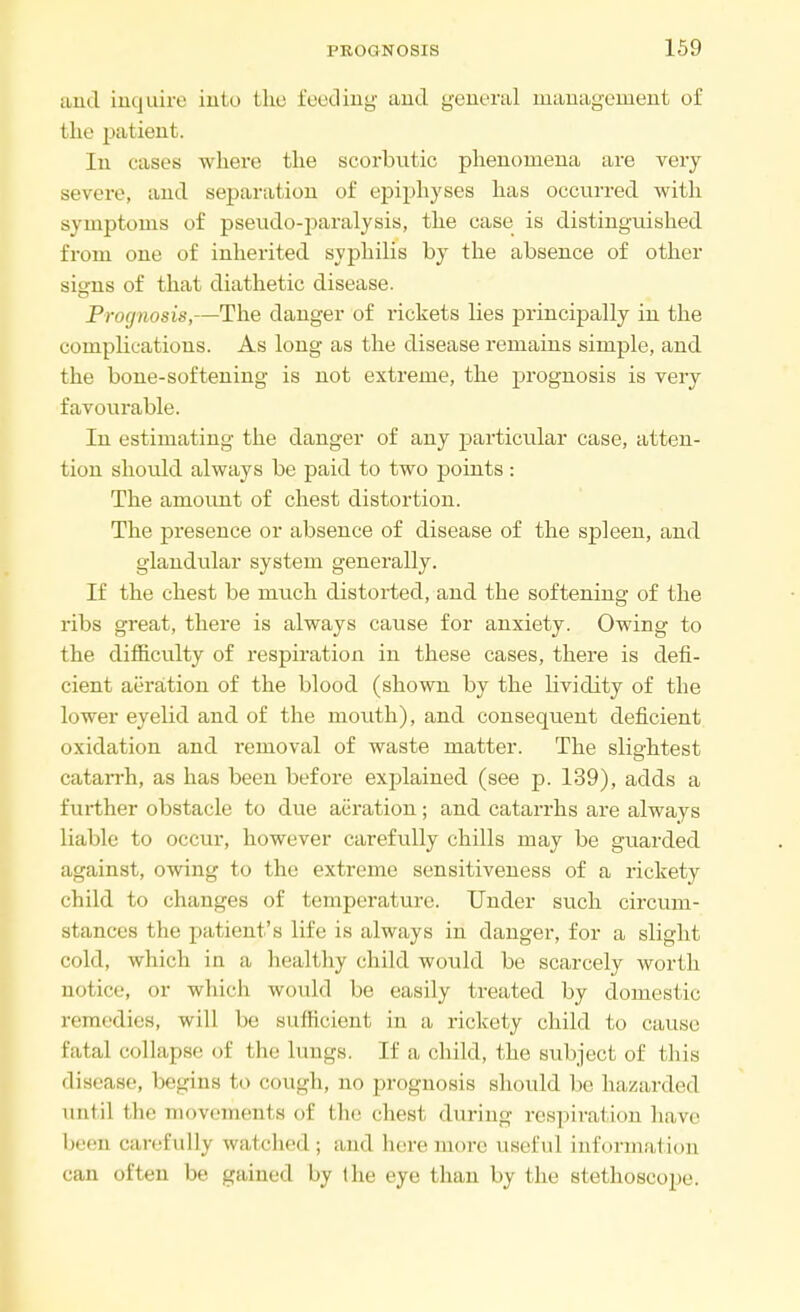 and inquire into the feeding and general management of the patient. In cases where the scorbutic phenomena are very severe, and separation of epiphyses has occurred with symptoms of pseudo-paralysis, the case is distinguished from one of inherited syphilis by the absence of other signs of that diathetic disease. Prognosis,—The danger of rickets lies principally in the complications. As long as the disease remains simple, and the bone-softening is not extreme, the prognosis is very favourable. In estimating the danger of any particular case, atten- tion should always be paid to two points : The amount of chest distortion. The presence or absence of disease of the spleen, and glandular system generally. If the chest be much distorted, and the softening of the ribs great, there is always cause for anxiety. Owing to the difficulty of respiration in these cases, there is defi- cient aeration of the blood (shown by the lividity of the lower eyelid and of the mouth), and consequent deficient oxidation and removal of waste matter. The slightest catarrh, as has been before explained (see p. 139), adds a further obstacle to due aeration; and catarrhs are always liable to occur, however carefully chills may be guarded against, owing to the extreme sensitiveness of a rickety child to changes of temperature. Under such circum- stances the patient's life is always in danger, for a slight cold, which in a healthy child would be scarcely worth notice, or which would be easily treated by domestic remedies, will be sufficient in a rickety child to cause Fatal collapse of the lungs. If a child, the subject of this disease, begins to cough, no prognosis should be hazarded until the movements of the chest during respiration have been carefully watched; ami here more useful information 'in often be gained by the eye than by the stethoscope.