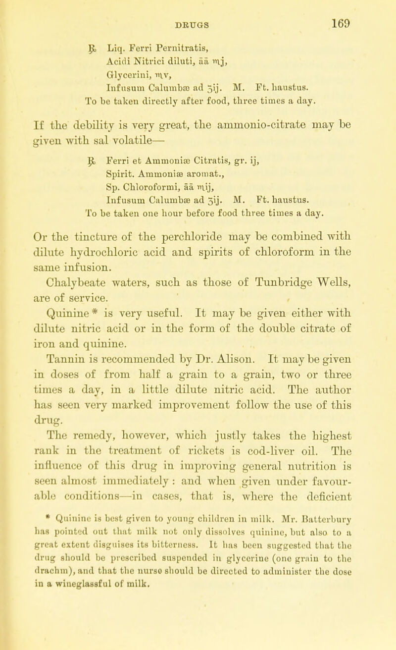 P> Liq. Perri Pernitratis, Acidi Nitrici diluti, aa nvj, Glyccrini, mv, Infusum Calumba) ad 5ij. M. Ft. haustus. To be taken directly after food, three times a day. If the debility is very great, the arainonio-citrate may be given with sal volatile— P> Ferri et Ammonite Citratis, gr. ij, Spirit. Ammonia? aromat., Sp. Chloroformi, 5a. nij, Infusum Calumbte ad 5ij. M. Ft. haustus. To be taken one hour before food three times a day. Or the tincture of the perchloride may be combined with dilute hydrochloric acid and spirits of chloroform in the same infusion. Chalybeate waters, such as those of Tunbridge Wells, are of service. Quinine * is very useful. It may be given either with dilute nitric acid or in the form of the double citrate of iron and quinine. Tannin is recommended by Dr. Alison. It may be given in doses of from half a grain to a grain, two or three times a day, in a little dilute nitric acid. The author has seen very marked improvement follow the use of this drug. The remedy, however, which justly takes the highest rank in the treatment of rickets is cod-liver oil. The influence of this drug in improving general nutrition is seen almost immediately : and when given under favour- able conditions—in cases, that is, where the deficient * Quinine is best given to young children in milk. Mr. Batterbury has pointed out that milk nut (inly dissolves quinine, but also to a great extent disguises its bitterness. It has been suggested that the drug should be prescribed suspended in glycerine (one grain to the drachm), and that the nurso should be directed to administer the dose in a wineglassf ul of milk.