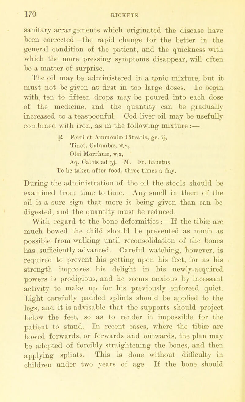 sanitary arrangements which originated the disease have been corrected—the rapid change for the better in the general condition of the patient, and the quickness with which the more pressing symptoms disappear, will often be a matter of surprise. The oil may be administered in a tonic mixture, but it must not be given at first in too large doses. To begin with, ten to fifteen drops may be poured into each dose of the medicine, and the quantity can be gradually increased to a teaspoonful. Cod-liver oil may be usefully combined with iron, as in the following mixture :— Perri et Ammonias Citratis, gr. ij, Titicfc. Ciilumbas, niv, Olei Morrhure, Aq. Calcis ad 5j. M. Ft. liaustus. To be taken after food, three times a day. During the administration of the oil the stools should be examined from time to time. Any smell in them of the oil is a sure sign that more is being given than can be digested, and the quantity must be reduced. With regard to the bone deformities :—If the tibiae are much bowed the child should be prevented as much as possible from walking until reconsolidation of the bones has sufficiently advanced. Careful watching, however, is required to prevent his getting upon his feet, for as his strength improves his delight in his newly-acquired powers is prodigious, and he seems anxious by incessant activity to make up for his previously enforced quiet. Light carefully padded splints should be applied to the legs, and it is advisable that the supports should project below the feet, so as to render it impossible for the patient to stand. In recent cases, where the tibia? are bowed forwards, or forwards and outwards, the plan may be adopted of forcibly straightening the bones, and then applying splints. This is done without difficulty in children under two years of age. If the bone should