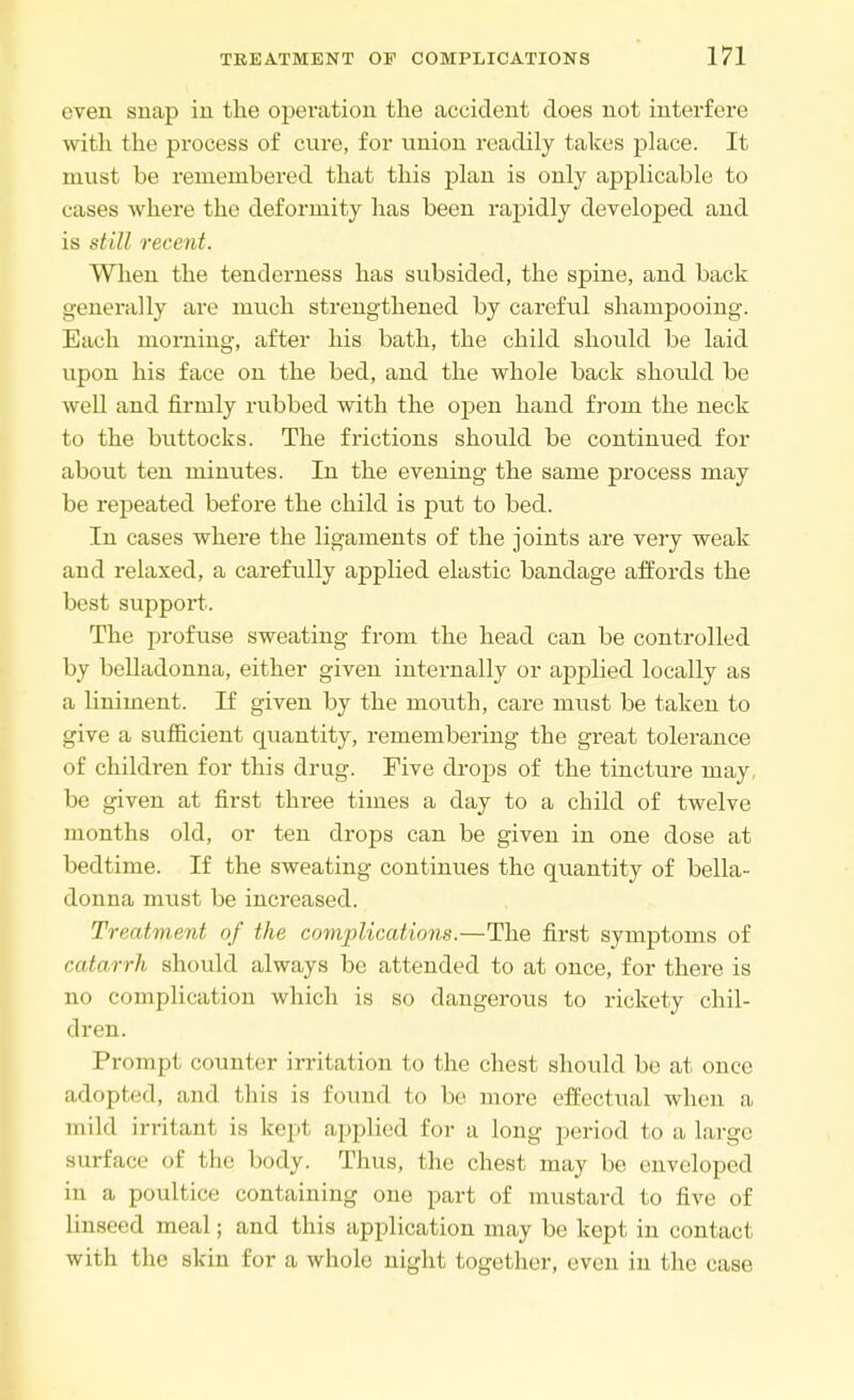even snap in the operation the accident does not interfere with the process of cure, for union readily takes place. It must be remembered that this plan is only applicable to cases where the deformity has been rapidly developed and is still recent. When the tenderness has subsided, the spine, and back generally are much strengthened by careful shampooing. Each morning, after his bath, the child should be laid upon his face on the bed, and the whole back should be well and firmly rubbed with the open hand from the neck to the buttocks. The frictions should be continued for about ten minutes. In the evening the same process may be repeated before the child is put to bed. In cases where the ligaments of the joints are very weak and relaxed, a carefully applied elastic bandage affords the best support. The profuse sweating from the head can be controlled by belladonna, either given internally or applied locally as a liniment. If given by the mouth, care must be taken to give a sufficient quantity, remembering the great tolerance of children for this drug. Five drops of the tincture may be given at first three times a day to a child of twelve months old, or ten drops can be given in one dose at bedtime. If the sweating continues the quantity of bella- donna must be increased. Treatment of the complications.—The first symptoms of catarrh should always be attended to at once, for there is no complication which is so dangerous to rickety chil- dren. Prompt counter irritation to the chest should be at once adopted, and this is found to be more effectual when a mild irritant is kept applied for a long period to a large surface of the body. Thus, the chest may be enveloped in a poultice containing one part of mustard to five of linseed meal; and this application may be kept in contact with the skin for a whole night together, even in the case