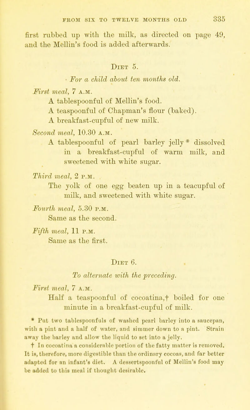 first rubbed up with the milk, as directed on page 49, and the Mellin's food is added afterwards. Diet 5. • For a child about ten months old. First meal, 7 a.m. A tablespoonful of Mellin's food. A teaspoonful of Chapman's flour (baked). A breakfast-cupful of new milk. Second meal, 10.30 a.m. A tablespoonful of pearl barley jelly * dissolved in a breakfast-cupful of warm milk, and sweetened with white sugar. Third -meal, 2 p.m. The yolk of one egg beaten up in a teacupful of milk, and sweetened with white sugar. Fourth meal, 5.30 p.m. Same as the second. Fifth meal, 11 p.m. Same as the first. Diet 6. To alternate with the preceding. First meal, 7 a.m. Half a teaspoonful of cocoatina,f boiled for one minute in a breakfast-cupful of milk. * Put two tablespoonfuls of washed pearl barley into a saucepan, with a pint and a half of water, and simmer down to a pint. Strain away the barley and allow the liquid to set into a jelly. f In cocoatina a considerable portion of the fatty matter is removed. It is, therefore, more digestible than the ordinary cocoas, and far better adapted for an infant's diet. A dessertspoonful of Mellin's food may be added to this meal if thought desirable.