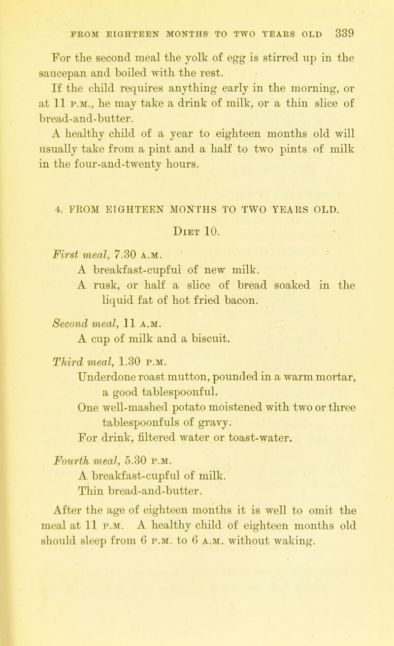 For the second meal the yolk of egg is stirred up in the saucepan and boiled with the rest. If the child requires anything early in the morning, or at 11 p.m., he may take a drink of milk, or a thin slice of bread-and-butter. A healthy child of a year to eighteen months old will usually take from a pint and a half to two pints of milk in the four-and-twenty hours. 4. FROM EIGHTEEN MONTHS TO TWO YEARS OLD. Diet 10. First meal, 7.30 a.m. A breakfast-cupful of new milk. A rusk, or half a slice of bread soaked in the liquid fat of hot fried bacon. Second meal, 11 a.m. A cup of milk and a biscuit. Third meal, 1.30 p.m. Underdone roast mutton, pounded in a warm mortar, a good tablespoonful. One well-mashed potato moistened with two or three tablespoonfuls of gravy. For drink, filtered water or toast-water. Fourth, meal, 5.30 p.m. A breakfast-cupful of milk. Thin bread-and-butter. After the age of eighteen months it is well to omit the meal at 11 p.m. A healthy child of eighteen months old should sleep from 6 p.m. to 6 a.m. without waking.