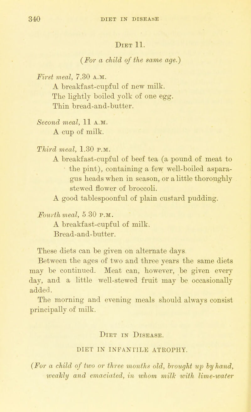 Diet 11. (For a child of the same age.) First meal, 7.30 a.m. A breakfast-cupful of new milk. The lightly boiled yolk of one egg. Thin bread-and-butter. Second meal, 11 a.m. A cup of milk. Third meal, 1.30 p.m. A breakfast-cupful of beef tea (a pound of meat to the pint), containing a few well-boiled aspara- gus heads when in season, or a little thoroughly stewed flower of broccoli. A good tablespoonful of plain custard pudding. Fourth meal, 5 30 p.m. A breakfast-cupful of milk. Bread-and-butter. These diets can be given on alternate days Between the ages of two and three years the same diets may be continued. Meat can, however, be given every day, and a little well-stewed fruit may be occasionally added. The morning and evening meals should always consist principally of milk. Diet in Disease. DIET IN INFANTILE ATROPHY. (For a child of two or three months old, brought up by hand, weakly and emaciated, in ivhom milk with lime-water