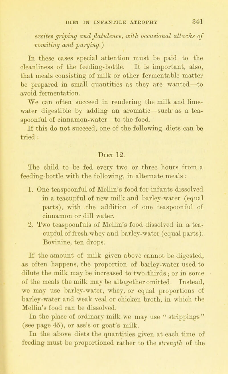 excites griping and flat ulence, with occasional attacks of vomiting and purging.) In these cases special attention must be paid to the cleanliness of the feeding-bottle. It is important, also, that meals consisting of milk or other fermentable matter be prepared in small quantities as they are wanted—to avoid fermentation. We can often succeed in rendering the milk and lime- water digestible by adding an aromatic—such as a tea- spoonful of cinnamon-water—to the food. If this do not succeed, one of the following diets can be tried : Diet 12. The child to be fed every two or three hours from a feeding-bottle with the following, in alternate meals: 1. One teaspoonful of Mellin's food for infants dissolved in a teacupful of new milk and barley-water (equal parts), with the addition of one teaspoonful of cinnamon or dill water. 2. Two teaspoonfuls of Mellin's food dissolved in a tea- cupful of fresh whey and barley-water (equal parts). Bovinine, ten drops. If the amount of milk given above cannot be digested, as often happens, the proportion of barley-water used to dilute the milk may be increased to two-thirds ; or in some of the meals the milk may be altogether omitted. Instead, we may use barley-water, whey, or equal proportions of barley-water and weak veal or chicken broth, in which the Mellin's food can be dissolved. In the place of ordinary milk we may use  strippings (see page 45), or ass's or goat's milk. In the above diets the quantities given at each time of feeding must be proportioned rather to the strength of the