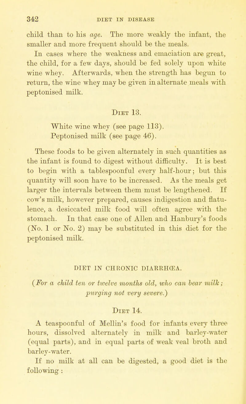 child than to his age. The more weakly the infant, the smaller and more frequent should be the meals. In cases where the weakness and emaciation are great, the child, for a few days, should be fed solely upon white wine whey. Afterwards, when the strength has begun to return, the wine whey may be given in alternate meals with peptonised milk. Diet 13. White wine whey (see page 113). Peptonised milk (see page 46). These foods to be given alternately in such quantities as the infant is found to digest without difficulty. It is best to begin with a tablespoonful every half-hour; but this quantity will soon have to be increased. As the meals get larger the intervals between them must be lengthened. If cow's milk, however prepared, causes indigestion and flatu- lence, a desiccated milk food will often agree with the stomach. In that case one of Allen and Hanbury's foods (No. 1 or No. 2) may be substituted in this diet for the peptonised milk. DIET IN CHRONIC DIARRHOEA. (For a child ten or twelve months old, who can bear milk; ptirging not very severe.) Diet 14. A teaspoonful of Mellin's food for infants every three hours, dissolved alternately in milk and barley-water (equal parts), and in equal parts of weak veal broth and barley-water. If no milk at all can be digested, a good diet is the following :