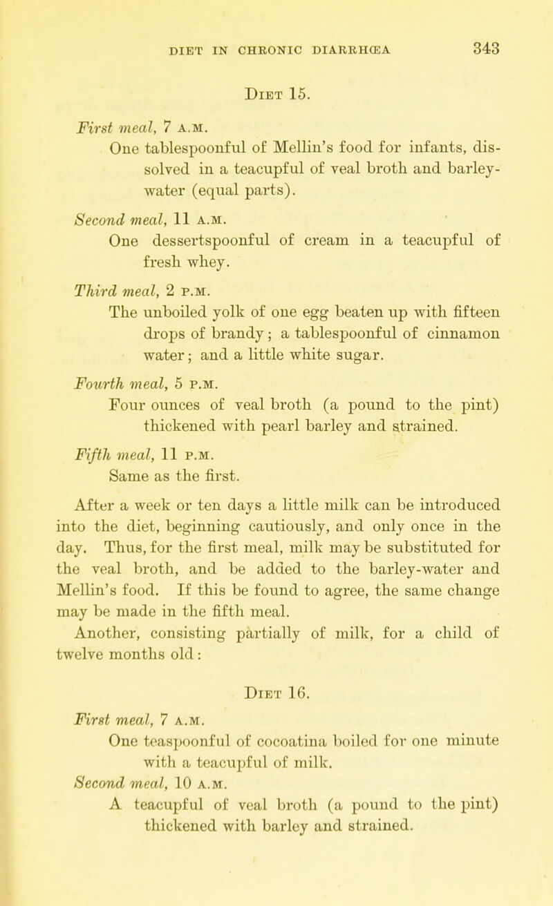 Diet 15. First meal, 7 a.m. One tablespoonful of Melliu's food for infants, dis- solved in a teacupful of veal broth and barley- water (equal parts). Second meal, 11 a.m. One dessertspoonful of cream in a teacupful of fresh whey. Third meal, 2 p.m. The unboiled yolk of one egg beaten up with fifteen drops of brandy; a tablespoonful of cinnamon water; and a little white sugar. Fourth meal, 5 p.m. Four ounces of veal broth (a pound to the pint) thickened with pearl barley and strained. Fifth meal, 11 p.m. Same as the first. After a week or ten days a little milk can be introduced into the diet, beginning cautiously, and only once in the day. Thus, for the first meal, milk may be substituted for the veal broth, and be added to the barley-water and Mellin's food. If this be found to agree, the same change may be made in the fifth meal. Another, consisting partially of milk, for a child of twelve months old: Diet 16. First meal, 7 a.m. One teaspoonful of cocoatina boiled for one minute with a teacupful of milk. Second meal, 10 a.m. A teacupful of veal broth (a pound to the pint) thickened with barley and strained.
