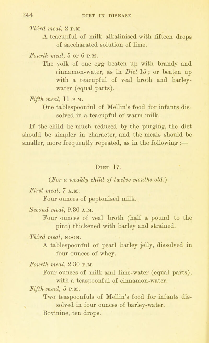 Third meal, 2 p.m. A teacupful of milk alkalinised with fifteen drops of saccharated solution of lime. Fourth meal, 5 or 6 p.m. The yolk of one egg beaten up with brandy and cinnamon-water, as in Diet 15 ; or beaten up with a teacupful of veal broth and barley- water (equal parts). Fifth meal, 11 p.m. One tablespoonful of Mellin's food for infants dis- solved in a teacupful of warm milk. If the child be much reduced by the purging, the diet should be simpler in character, and the meals should be smaller, more frequently repeated, as in the following :— Diet 17. {For a weakly child of twelve months old.) First meal, 7 a.m. Four ounces of peptonised milk. Second meal, 9.30 a.m. Four ounces of veal broth (half a pound to the pint) thickened with barley and strained. Third meal, noon. A tablespoonful of pearl barley jelly, dissolved in four ounces of whey. Fourth meal, 2.30 p.m. Four ounces of milk and lime-water (equal parts), with a teaspoonful of cinnamon-water. Fifth meal, 5 p.m. Two teaspoonfuls of Mellin's food for infants dis- solved in four ounces of barley-water. Bovinine, ten drops.