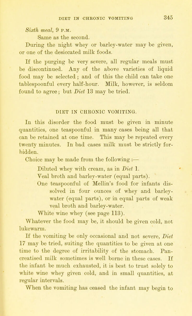 Sixth meal, 9 p.m. Same as the second. During the night whey or barley-water may be given, or one of the desiccated milk foods. If the purging be very severe, all regular meals must be discontinued. Any of the above varieties of liquid food may be selected; and of this the child can take one tablespoonful every half-hour. Milk, however, is seldom found to agree; but Diet 13 may be tried. DIET IN CHRONIC VOMITING. In this disorder the food must be given in minute quantities, one teaspoonful in many cases being all that can be retained at one time. This may be repeated every twenty minutes. In bad cases milk must be strictly for- bidden. Choice may be made from the following :— Diluted whey with cream, as in Diet 1. Veal broth and barley-water (equal parts). One teaspoonful of Mellin's food for infants dis- solved in four ounces of whey and barley- water (equal parts), or in equal parts of weak veal broth and barley-water. White wine whey (see page 113). Whatever the food may be, it should be given cold, not lukewarm. If the vomiting be only occasional and not severe, Diet 17 may be tried, suiting the quantities to be given at one time to the degree of irritability of the stomach. Pan- creatised milk sometimes is well borne in these cases. If the infant be much exhausted, it is best to trust solely to white wine whey given cold, and in small quantities, at regular intervals. When the vomiting has ceased the infant may begin to